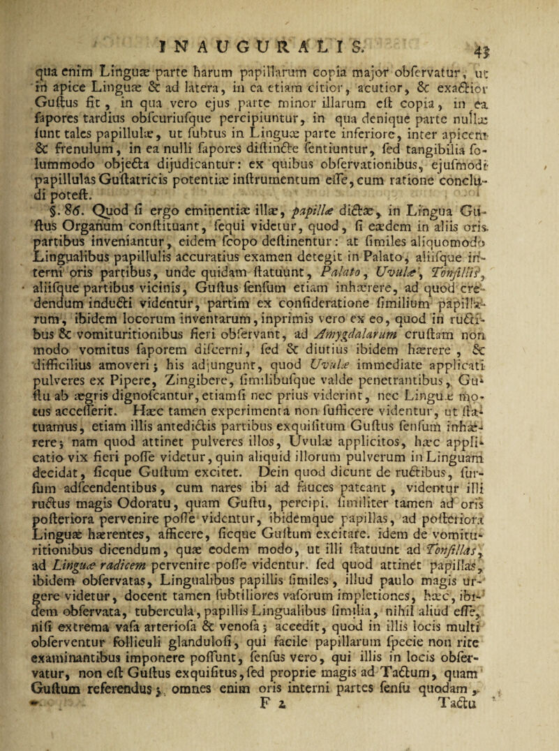 qua enim Linguae parte harum papillarum copia major obfervatur, ut in apice Linguae & ad latera, in ca etiam citior, acutior, & exa&iot Guttus fit, in qua vero ejus parte minor illarum ett copia, in ea fapores tardius obrcuriufque percipiuntur, in qua denique parte nulla: funt tales papillulre, ut fubtus in Linguae parte inferiore, inter apicai* 8c frenulum, in ea nulli lapores diftinfre fentiuntur, fed tangibilia fo- lummodo obje&a dijudicantur: ex quibus obfervationibus, ejufmode papillulas Guftatricis potentiae inftrumentum eiTe,cum ratione conclu¬ di poteft. ' 1 §. 86. Quod fi ergo eminentias illae, papilU di&se,. in Lingua Gii- ftus Organum conftituant, iequi videtur, quod, fi eredem in aliis oris, partibus inveniantur, eidem fcopo dettinentur: at fimiles aliquomodo Lingualibus papillulis accuratius examen detegit in Palato* aliifque in¬ terni oris partibus, unde quidam ttatuunt, Palato, Uvul<e\ Tonfillh% ■ aliifque partibus vicinis, Guttus fenfum etiam inhxrere, ad quod cre¬ dendum induci videntur, partim ex confideratione fimilium papilla¬ rum, ibidem locorum inventarum, inprimis vero ex eo, quod in rudi¬ bus & vomituritionibus fieri obfervant, ad Amygdalarum cruftam non modo vomitus faporem difeerni, fed diutius ibidem hrerere , Sc difficilius amoveri; his adjungunt, quod UvuLe immediate applicati pulveres ex Pipere, Zingibere, fimdibufque valde penetrantibus, Gu* ttuab asgris dignofeantur, etiamII nec prius viderint, nec Lingiuc mo¬ tus accetterit.. ffec tamen experimenta non fufficere videntur, ut (Ia- tuamus, etiam illis antedidis partibus exquilitum Guttus fenfum inhse- rere; nam quod attinet pulveres illos, Uvula; applicitos, hasc appli¬ catio vix fieri pofle videtur, quin aliquid illorum pulverum in Linguam decidat, ficque Guttum excitet. Dein quod dicunt de rudibus, lur- fum adfcendentibus, cum nares ibi ad fauces pateant, videmur illi rudus magis Odoratu, quam Guttu, percipi, limiliter tamen ad oris pofteriora pervenire poffe videntur, ibidemaue papillas, ad potteiiora Linguae haerentes, afficere, ficque Gulhim excitare, idem de vomitu* ritionibus dicendum, quae eodem modo, ut illi ttatuunt a& Tonfillasr ad Linguae radicem pervenire polle videntur, fed quod attinet papillas ibidem obfervatas. Lingualibus papillis limiles, illud paulo magis ur¬ gere videtur, docent tamen fubtiliores vaforum impletiones, hic, ibi¬ dem obfervata, tubercula , papillis Lingualibus fimilia, nihil aliud efle, nili excrema vafa arteriofa & venofa; accedit, quod in illis iocis multi obferventur folliculi glandulofi, qui facile papillarum fpecie non rite examinantibus imponere poliunt, fenfus vero, qui illis in locis obfer- vatur, non eft Guftus ex quili tus, fed proprie magis ad Tadum, quam Guttum referendus v omnes enim oris interni partes fenfu quodam y