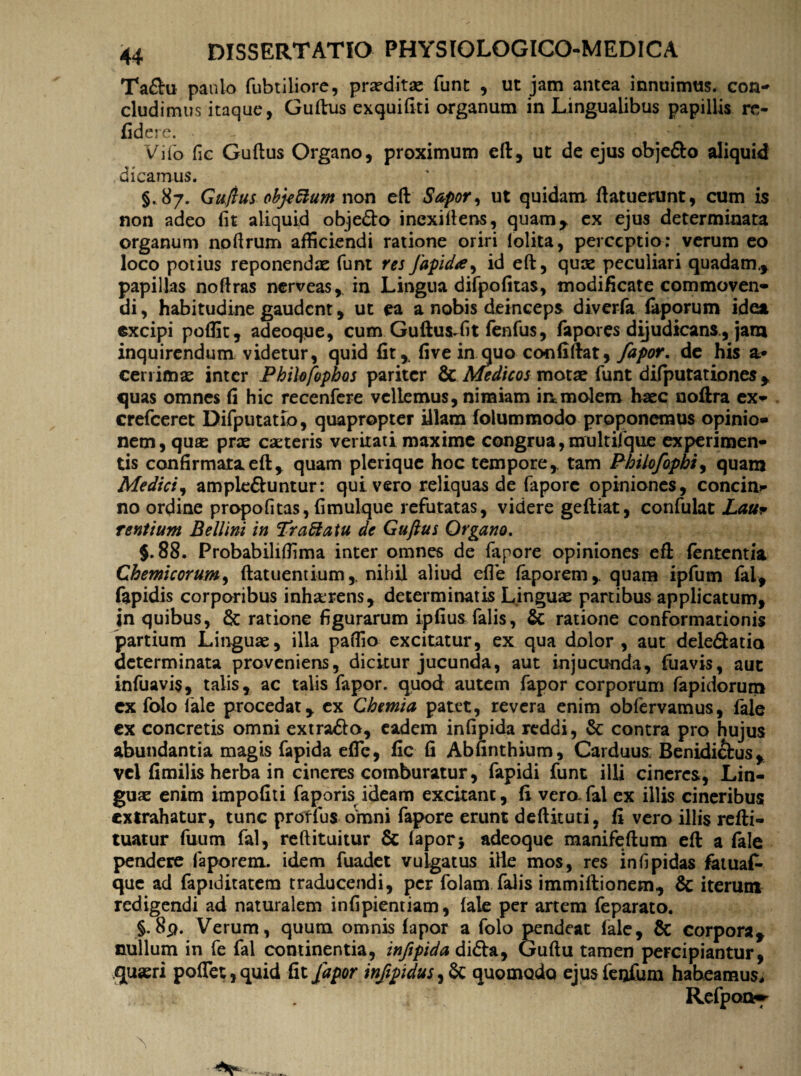 Ta&u paulo fubtiliore, praeditae funt , ut jam antea innuimus, con- eludimus itaque, Guftus exquifiti organum in Lingualibus papillis re¬ ddere. . Vifo fic Guftus Organo, proximum eft, ut de ejus objefto aliquid dicamus. §. 87. Guftus objeffum non eft Sapor, ut quidam ftatuerunt, cum is non adeo fit aliquid obje&o inexiftens, quam* ex ejus determinata organum nofirum afficiendi ratione oriri lolita, perceptio: verum eo loco potius reponendae funt resJapida, id eft, quae peculiari quadam* papillas noftras nerveas, in Lingua difpofitas, modificate commoven¬ di , habitudine gaudent, ut ea a nobis deinceps diverfa faporum idea excipi poffit, adeoque, cum Guftus^fit fenfiis, fapores dijudicans, jam inquirendum videtur, quid fit,, five in quo confiftat, fapor. de his &• cerrimae inter Philofbphos pariter & Medicos motae funt difputationes * quas omnes fi hic reccnfere vclLemus, nimiam in molem haec noftra ex- crefceret Difputatio, quapropter illam folummodo proponemus opinio¬ nem, quae prx caeteris veritati maxime congrua, multijfque experimen¬ tis confirmata eft * quam plerique hoc tempore * tam Philofophi, quam Medici, ampie&untur: qui vero reliquas de faporc opiniones, concin¬ no ordine propofitas, fimulque refutatas, videre geftiat, confulat Lau* rentium Bellini in Pr affatu de Guftus Organo. 5.88. Probabiliffima inter omnes de fapore opiniones efi fententia Ghemicorum, ftatuentium,. nihil aliud efie faporem,. quam ipfum fal, fapidis corporibus inh&rens, determinatis Linguae partibus applicatum, in quibus, & ratione figurarum ipfius falis, & ratione conformationis partium Linguae, illa paffio excitatur, ex qua dolor , aut deledatio determinata proveniens, dicitur jucunda, aut injucunda, fuavis, aut infuavis, talis, ac talis fapor. quod autem fapor corporum fapidorum ex folo fale procedat , cx Chemia patet, revera enim obfervamus, fale ex concretis omni extra&o, eadem infipida reddi, & contra pro hujus abundantia magis fapida efTc, fic fi Abfinthium, Carduus; Benidichis, vel fimilis herba in cineres comburatur, fapidi funt illi cineres, Lin¬ guae enim impofiti fagoris ideam excitant, fi vero-fal ex illis cineribus extrahatur, tunc prorfus omni fapore erunt deftituti, fi vero illis refti- tuatur fuum fal, reftituitur & fapor> adeoque manifeftum eft a fale pendere faporem. idem fuadet vulgatus iHe mos, res infipidas fatuaC- que ad fapiditatem traducendi, per folam falis immiftionem, & iterum redigendi ad naturalem infipientiam, fale per artem feparato. §.8p. Verum, quum omnis fapor a folo pendeat fale, & corpora* nullum in fe fal continentia, infipida di&a, Guftu tamen percipiantur, quaeri poflet,quid fit fapor infpidus 3 Sc quomodo ejus feofura habeamus, r Refpaa~