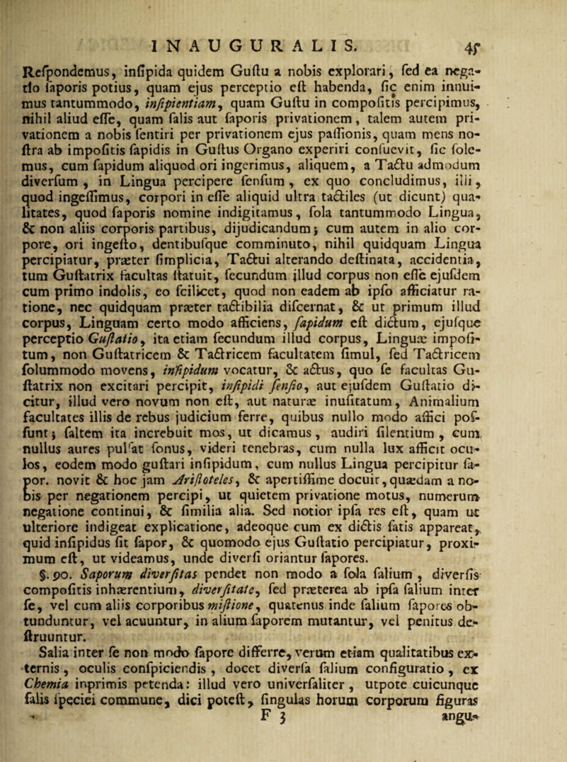 Refpondemus, indpida quidem Guftu a nobis explorari, fed ea nega¬ tio faporis potius, quam ejus perceptio eft habenda, fic enim innui¬ mus tantummodo, infipicntiam, quam Guftu in compofitis percipimus, nihil aliud efle, quam falis aut faporis privationem, talem autem pri¬ vationem a nobis fentiri per privationem ejus paftionis, quam mens no- ftra ab impolitis fapidis in Guftus Organo experiri confuevit, fic foie- mus, cum fapidum aliquod ori ingerimus, aliquem, a Ta&u admodum diverfum , in Lingua percipere fenfum , ex quo concludimus, illi, quod ingeftimus, corpori in efTe aliquid ultra ta&iles (ut dicunt) qua¬ litates, quod faporis nomine indigitamus, fola tantummodo Lingua, & non aliis corporis partibus, dijudicandum> cum autem in alio cor¬ pore, ori ingefto, dentibufque comminuto, nihil quidquam Lingua percipiatur, praeter fimplicia, Ta&ui alterando deftinata, accidentia, tum Guftatrix facultas ftatuit, fecundum illud corpus non efle ejufdem cum primo indolis, eo fcilicet, quod non eadem ab ipfo afficiatur ra¬ tione, nec quidquam praeter ta&ibilia difeernat, & ut primum illud corpus, Linguam certo modo afficiens, fapidum eft dictum, ejufque perceptio Guftatio, ita etiam fecundum illud corpus, Linguae impoli¬ tum, non Guftatricem & Ta&ricem facultatem limul, fed Ta&ricetn folummodo movens, iriftpidum vocatur, Sc a<5tus, quo fe facultas Gu¬ ftatrix non excitari percipit, infipidt fenfeo, aut ejufdem Guftatio dj- citur, illud vero novum non eft, aut naturae inufttatum, Animalium facultates illis de rebus judicium ferre, quibus nullo modo affici pof- funtj faltem ita increbuit mos, ut dicamus, audiri lilentium , cum nullus aures pulrat fonus, videri tenebras, cum nulla lux afficit ocu¬ los, eodem modo guftari infipidum, cum nullus Lingua percipitur la- Eor. novit & hoc jam Arifloteles^ & apertiffime docuit, qusedam ano is per negationem percipi, ut quietem privatione motus, numerum negatione continui, & limilia alia. Sed notior ipfa res eft, quam ut ulteriore indigeat explicatione, adeoque cum ex di£tis fatis appareat, quid infipidus lit fapor, 6c quomodo ejus Guftatio percipiatur, proxi¬ mum eft, ut videamus, unde diverli oriantur fapores. §. po. Saporum diverfitat pendet non modo a fola falium , diverfis compolitis inhaerentium, diverfttate^ fed praeterea ab ipfa falium inter fe, vel cum aliis corporibus miftione, quatenus inde falium fapores ob¬ tunduntur, vel acuuntur, in alium faporem mutamur, vel penitus de- ftruuntur. Salia inter fe non modo fapore differre, veram etiam qualitatibus ex¬ ternis , oculis confpiciendis , docet diverfa falium configuratio , ex Chemia inprimis petenda: illud vero univerfaliter , utpote cuicunque falis ipeciei commune, dici poteft, lingulas horum corporum figuras - F 3 angu*