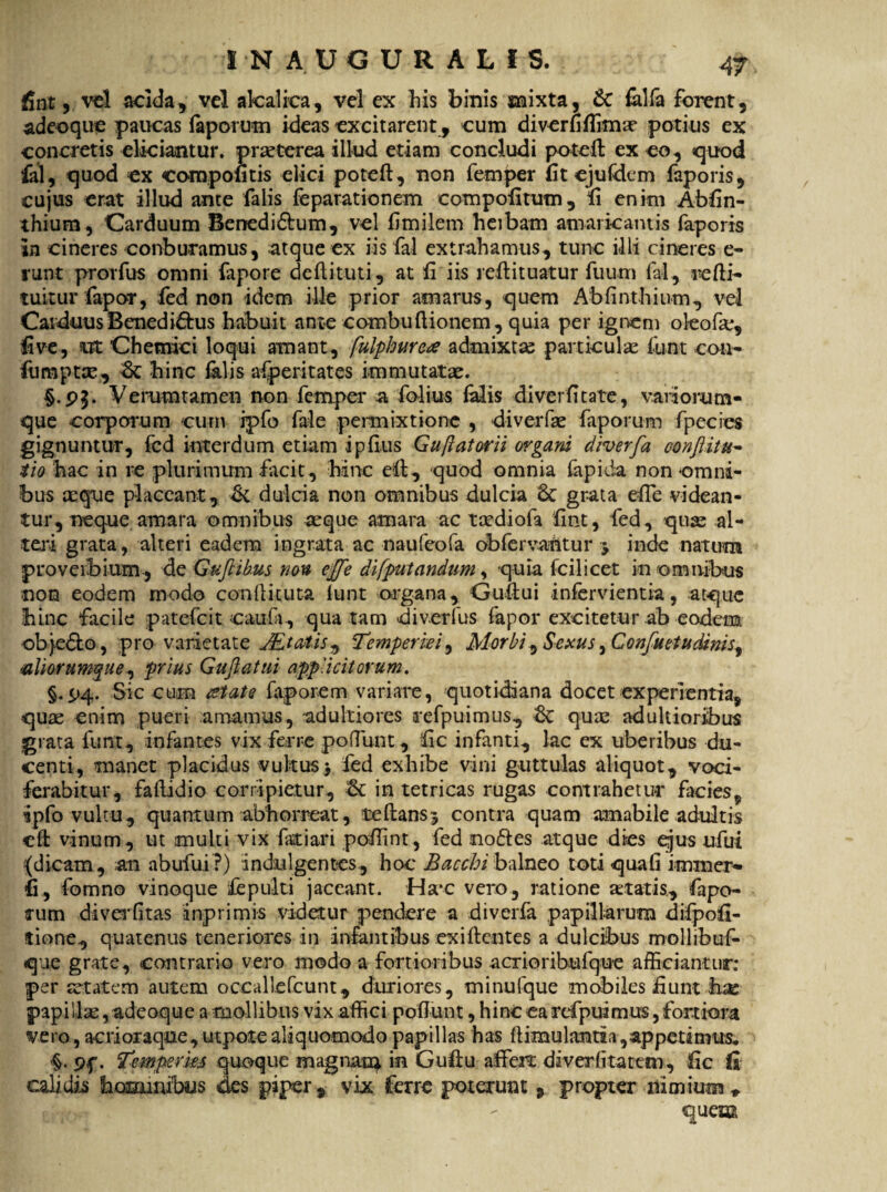 fint, vel acida, vel akalica, vel ex his binis mixta, & falfa forent, adeo que paucas faporum ideas excitarent, cum diverfiffima? potius ex concretis eliciantur, praeterea illud etiam concludi potefl; ex eo, quod fal, quod ex compotitis elici potefl:, non femper fit ejufdem faporis, cujus erat illud ante falis feparationem compofitum, ii enim Abfin- thium, Carduum Benedi&um, vel fimilem heibarn amaricantis faporis in cineres conburamus, atque ex iis fal extrahamus, tunc illi cineres e- runt prorfus omni fapore deflit-uti, at fi iis refl: i tuatur fuum lal, refti- tuitur fapor, fed non idem ille prior amarus, quem Ab fi n thium, vel Carduus Benedictus habuit ante eombu Itionem, quia per ignem okofie, five, ut Chemici loqui amant, fulphure* admixtas particulae funt con- fiimptae, dc hinc falis afperitates immutatae. Verumtamen non femper a folius falis diverfitate, variorum- que corporum cum ipfo fale permixtione , diverfae faporum fpecies gignuntur, fed interdum etiam ipfius Guftatorii organi diverfa oonflitu- i io hac in re plurimum facit, hinc eft, quod omnia fapida non omni¬ bus aeque placeant, <k dulda non omnibus dulcia 6t grata efle videan¬ tur, neque amara omnibus aeque amara ac taediofa fint, fed , quae al¬ teri grata, alteri eadem ingrata ac naufeofa obfervantur y inde natum proverbium, de Guftihus nou effle di [putandum, quia fcilicet in omnibus non eodem modo confli tuta lunt organa, Guftui infervientia, atque hinc facile patefcit caufi, qua tam diverfus fapor excitetur ab eodem objedlo, pro varietate JEtatis^ Temperiei, Morbi, Sexus, Confuetudinis^ aliorumque^ prius Guftatui applicitorum. §.£>4. Sic cum xtate faporem variare, quotidiana docet experientia, quae enim pueri amamus, adultiores refpuimus, quae adultioribus grata funt, infantes vix ferre podiuit, fic infanti, lac ex uberibus du¬ centi, manet placidus vultus > fed exhibe vini guttulas aliquot, voci¬ ferabitur, faflidio corripietur, in tetricas rugas contrahetur facies, ipfo vultu, quantum abhorreat, teftansj contra quam amabile adultis eft vinum, ut multi vix fariari poffint, fed no&es atque dies qjus ufui {dicam, an abufui ?) indulgentes, hoc Bacchi balneo toti quali immer- fi, fomno vinoque fepulti jaceant. Hac vero, ratione aetatis, fapo¬ rum diverfitas inprimis videtur pendere a diverfa papillarum difpofi- tione, quatenus teneriores in infantibus exiflentes a dulcibus mollibuf- que grate, contrario vero modo a fortioribus aerioribufque afficiantur: per aetatem autem occalkfcunt, duriores, minufque mobiles fiunt hac papillae, adeoque a mollibus vix affici potiunt, hincearefpuimus,fortiora vero, acri oraque, utpotealiquomodo papillas has flimulantia, appeti mus. •§. 9f. Temperies quoque magimq in Guflu affert da ver (itatur), fic fi calidis hominibus des piper, vix ferre poterunt , propter nimium * quem