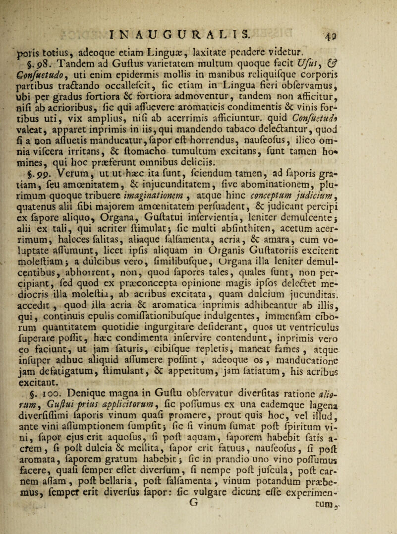 polis totius, adeoqne etiam Lingua, laxitate pendere videtur, §. 98. Tandem ad Guflus varietatem multum quoque facit Ufus^ & Confuetudo, uti enim epidermis mollis in manibus reliquifque corpori? partibus trabando occallefcit, fic etiam in Lingua fieri obfervamus, ubi per gradus fortiora 6c fortiora admoventur, tandem non afficitur, nifi ab acrioribus, fic qui afluevere aromaticis condimentis & vinis for¬ tibus uti, vix amplius, nifi ab acerrimis afficiuntur, quid Confuetudo valeat, apparet inprimis in iis,qui mandendo tabaco delebantur, quod fi a non afluetis manducatur, fapor efl horrendus, naufeofus, ilico om¬ nia vifcera irritans, 5c flomacho tumultum excitans, funt tamen ho* mines, qui hoc prreferunt omnibus deliciis. §.pp. Verum, ut ut hsec ita funt, fciendum tamen, ad faporis gra¬ tiam, feu amoenitatem, & injucunditatem, fi ve abominationem, plu¬ rimum quoque tribuere imaginationem , atque hinc conceptum judicium, quatenus alii fibi majorem amoenitatem perfuadent, &: judicant percipi ex fapore aliquo. Organa, Guflatui infervientia, leniter demulcente* alii ex tali, qui acriter flimulat* fic multi abfinthiten, acetum acer¬ rimum, haleces falitas, aliaque falfamenta, acria, Sc amara, cum vo¬ luptate aflumunt, licet ipfis aliquam in Organis Guftatoriis excitent molefliam* a dulcibus vero, fimilibufque, Organa illa leniter demul¬ centibus, abhoirent, non, quod fapores tales, quales funt, non per¬ cipiant, fed quod ex pncconcepta opinione magis ipfos deiebet me¬ diocris illa moleflia, ab acribus excitata, quam dulcium jucunditas, accedit , quod illa acria & aromatica inprimis adhibeantur ab illis, qui, continuis epulis comifiationibufque indulgentes, immenfam cibo¬ rum quantitatem quotidie ingurgitare defiderant, quos ut ventriculus fuperare poffit, ha:c condimenta infervire contendunt, inprimis vero eo faciunt, ut jam faturis, cibifque repletis, maneat fames , atque infuper adhuc aliquid afiumere poffint , adeoque os, manducatione jam defatigatum, flimulant, 6t appetitum, jam fatiatum, his acribus excitant, §. 100. Denique magna in Guflu obfervatur diverfitas ratione alio- rum, Guftui prius applicitorum, fic pofiumus ex una eademque lagena diverfiflimi faporis vinum quafi promere, prout quis hoc, vel illud, ante vini aflumptionetn fumpfit* fic fi vinum fumat poft fpiritum vi¬ ni, fapor ejus erit aquofus, fi pofl aquam, faporem habebit fatis a- crem, fi pofl dulcia Sc mellita, fapor erit fatuus, naufeofus, fi poft aromata, faporem gratum habebit* fic in prandio uno vino pofiumus facere, quafi femper eflet diverfum, fi nempe pofl jufcula, pofl car¬ nem afiam , pofl bellaria, pofl falfamenta , vinum potandum praebe¬ mus, femper erit diverfus fapor: fic vulgare dicunt efie experimen- G tum