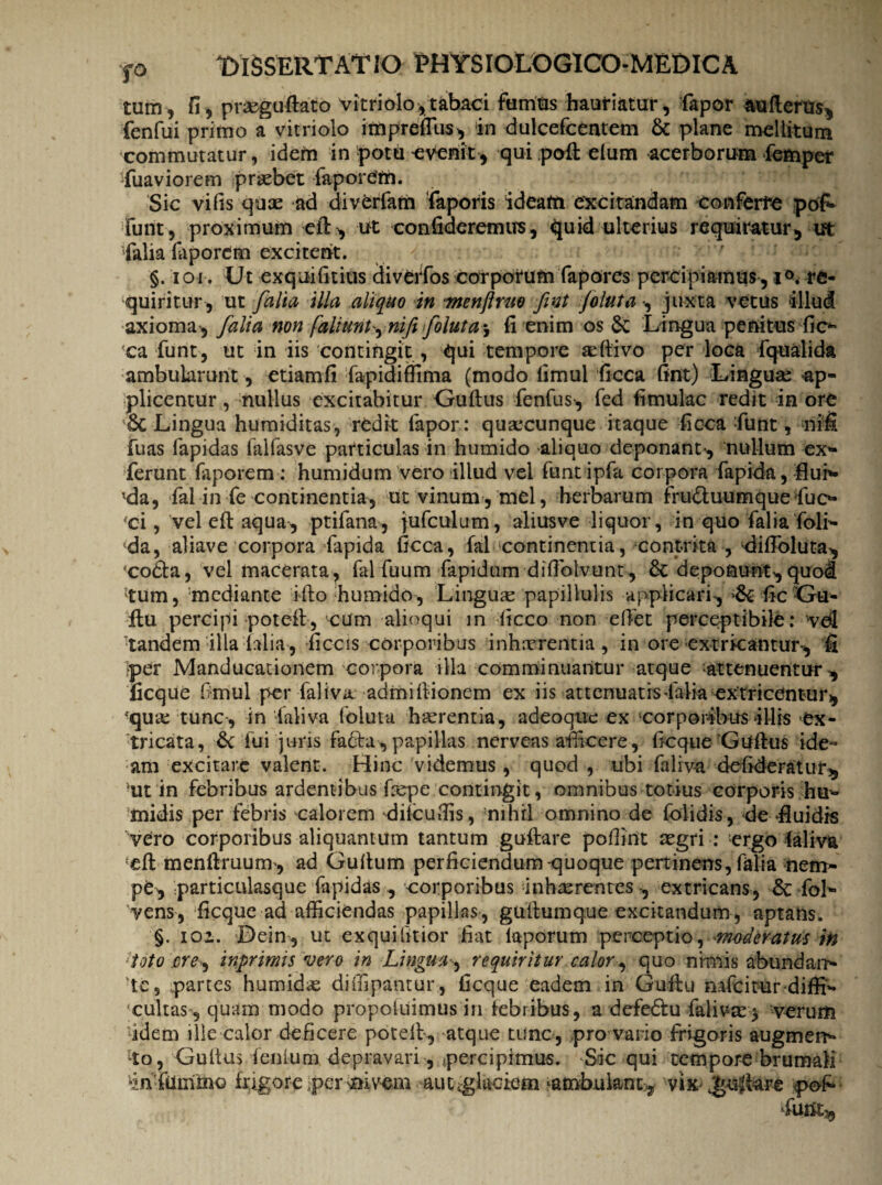 tum, fi, pra&goAat6 vitriolo, tabaci fumus hauriatur, fapor aufterus, fenfui primo a vitriolo impreffus, in dulcefcentem & plane mellitum commutatur, idem in potu evenit, qui poft elum acerborum femper fuaviorem praebet faporefn. Sic vifis quae ad diverfam faporis ideatn excitandam conferre pofc funt, proximum eft, ut confideremus, quid ulterius requiratur, tft Talia laporem excitent. §. loi. Ut exquifitius cliveiTos corporum fapores percipiamus, i°. re¬ quiritur, ut falia illa aliquo in menftnio fint Joluta •, juxta vetus illud axioma , falia non faliunt^ nift foluta^ fi enim os & Lingua penitus fic* ca funt, ut in iis contingit , qui tempore aeftivo per loca fqualida ambularunt, etiamfi fapidiffima (modo limul ficca fint) Lingua: ap¬ plicentur , nullus excitabitur Guftus fenfus, fed fimulac redit in ore &C Lingua humiditas, rCdit fapor: quacunque itaque ficca Tunt, nifi fuas lapidas falfasve particulas in humido aliquo deponant , nullum ex* ferunt laporem : humidum vero illud vel funtipfa corpora fapida, fluh- lda, fal in Te continentia, ut vinum, mei, herbarum fru&uumquefuc* ci, vel eft aqua , ptifana, jufculum, aliusve liquor, in quo Talia Toli* da, aliave corpora fapida ficca, fal continentia, contrita , difibluta, 'coCta, vel macerata, fal Tuum fapidum difiblvunt, deponunt, quod tum, mediante i-fto humido, Linguse papillulis applicari, ficGa- jftu percipi potell, cum alinqui in ficco non efiet perceptibile: vdl tandem illa 'Mia, ficcis corporibus inhirrentia, in ore extricantur-, fi Iper Manducationem corpora illa comminuantur atque attenuentur», ficque fimul per Taliva: admiftionem ex iis attenuatis Talia extricentur, fqure tunc, in “laliva foiuta haerentia, adeoque ex corporibus illis ex¬ tricata, Sc fui juris fa£hi, papillas nerveas afficere, ficque Guftus ide¬ am excitare valent. Hinc videmus , quod , ubi faliva de fiderat ut, •ut in febribus ardentibus fiepe contingit, omnibus totius corporis hu* midis per febris calorem dilcufiis, 'nihil omnino de foiidis, de‘fluidis vero corporibus aliquantum tantum guftare pofiint aegri : ergo laliva eft menftruum, ad Guftum perficiendum quoque pertinens, Talia nem- pb, particulasque fapidas , corporibus inhaerentes-, extricans, fol* vens, ficque ad afficiendas papillas , guftumque excitandum , aptans. §. ioi. Dein, ut exquifitior fiat laporum perceptio, moderatus in toto ere, inprimis vero in Lingua, requiritur calor, quo nimis abundarr* Te, partes humidae diffipantur, ficque eadem in Guftu mfeituridiffi* ■cultas , quam modo propotuimus in febribus, a defe&u faliva:* verum idem ille calor deficere poteft, atque tunc , pro vario frigoris augmen* lto, Guftus lenium depravari, percipimus. -Sic qui tempore brumali TnTummo frigore per nivem aut glaciem ambulant , vix guftare pofi- Tu tity.