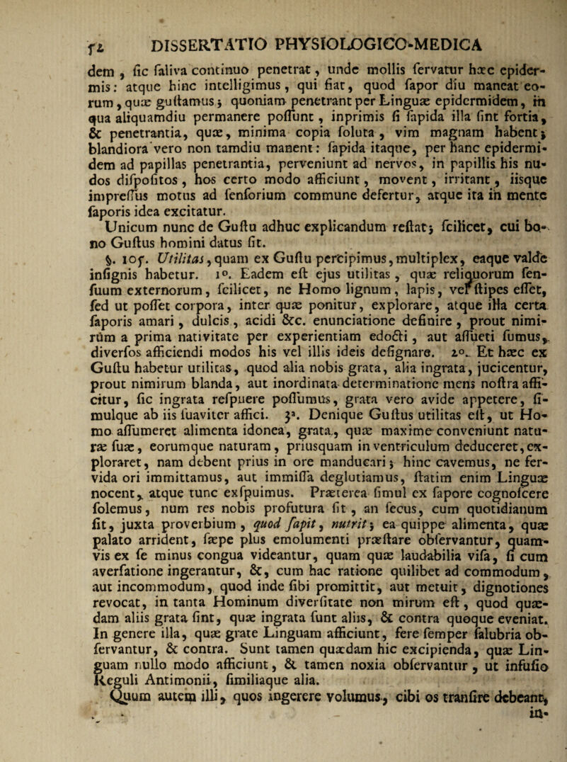 dem , fic faliva continuo penetrat, unde mollis fervatur haec epider¬ mis: atque hinc intelligimus , qui fiat, quod fapor diu maneat eo¬ rum , quae guftamus} quoniam penetrant per Linguae epidermidem, m qua aliquamdiu permanere poffiunt, inprimis fi fapida illa fint fortia, & penetrantia, quae, minima copia foluta , vim magnam habent j blandiora vero non tamdiu manent : fapida itaque, per hanc epidermi¬ dem ad papillas penetrantia, perveniunt ad nervos, in papillis his nu¬ dos difpofitos , hos certo modo afficiunt, movent, irritant, iisque impreffius motus ad fenforium commune defertur, atque ita in mente faporis idea excitatur. Unicum nunc de Guftu adhuc explicandum reflat} fcilicet, cui bo« no Guflus homini datus fit. §. iof. Utilitas, quam ex Guflu percipimus, multiplex, eaque valde infignis habetur. i°. Eadem eft ejus utilitas, quae reliquorum fen- fiium externorum, fcilicet, ne Homo lignum , lapis, ver ftipes effiet, fed ut poffiet corpora, inter quae ponitur, explorare, atque iBa certa faporis amari, dulcis, acidi &c. enunciatione definire , prout nimi¬ rum a prima nativitate per experientiam edo£U , aut affiueti fumus,, diverfos afficiendi modos his vel illis ideis defignare. io- Et haec ex Guflu habetur urilicas, quod alia nobis grata, alia ingrata, jucicentur, prout nimirum blanda, aut inordinata determinatione mens noftraaffi¬ citur, fic ingrata refpuere poflumus, grata vero avide appetere, fi- mulque ab iis fuaviter affici. }a. Denique Guflus utilitas efi, ut Ho¬ mo affiumeret alimenta idonea, grata, quae maxime conveniunt natu¬ rae fuae, eorumque naturam, priusquam in ventriculum deduceret, ex¬ ploraret, nam debent prius in ore manducari} hinc cavemus, ne fer¬ vida ori immittamus, aut immiffia deglutiamus, flatim enim Linguae nocent,, atque tunc exfpuimus. Praeterea fimul cx fapore cognofcere folemus, num res nobis profutura fit, an fecus, cum quotidianum fit, juxta proverbium, quod fapit, nutrit} ea quippe alimenta, quae palato arrident, faepe plus emolumenti praeftare obfervantur, quam¬ vis ex fe minus congua videantur, quam quae laudabilia vifa, fi cum averfatione ingerantur, &, cum hac ratione quilibet ad commodum, aut incommodum, quod inde fibi promittit, aut metuit, dignotiones revocat, in tanta Hominum diverfitate non mirum eft, quod quae¬ dam aliis grata fint, quae ingrata funt aliis, & contra quoque eveniat. In genere illa, quae grate Linguam afficiunt, fere femper falubria ob¬ fervantur, & contra. Sunt tamen qua:dam hic excipienda, quae Lin¬ guam nullo modo afficiunt, & tamen noxia obfervantur , ut infufio Reguli Antimonii, fimiliaque alia. Quum autem illi, quos ingerere volumus, cibi os tranfire debeant, j in-