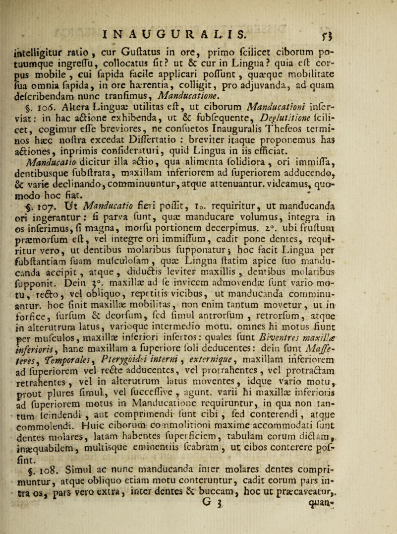 iftteiligitur ratio , cur Guttatus in ore, primo fcilicet ciborum po- tuumque ingreffii, collocatus fit? ut & cur in Lingua? quia ett cor¬ pus mobile , cui fapida facile applicari poflunt, quseque mobilitate fua omnia fapida, in ore harrentia, colligit, pro adjuvanda, ad quam deicribendam nunc tranfimus, Manducatione. §. 106. Altera Lingua: utilitas ett, ut ciborum Manducationi infer- viat: in hac a&ione exhibenda, ut & fubfequente. Deglutitione fcWi- cet, cogimur efie breviores, ne confuetos Inauguralis Thefeos termi¬ nos haec nottra excedat Diflertatio : breviter itaque proponemus has a&iones, inprimis confideraturi, quid Lingua in iis efficiat. Manducatio dicitur illa a&io, qua alimenta folidiora , ori immifia, dentibusque fubftrata, maxillam inferiorem ad fuperiorem adducendo, 6c varie declinando, comminuuntur, atque attenuantur, videamus, quo¬ modo hoc fiat. -§. 107. Ut Manducatio fieri pofiit, r0. requiritur, ut manducanda ori ingerantur: fi parva funt, qux manducare volumus, integra in os inferimus, fi magna, morfu portionem decerpimus. i°. ubi fruftum praemorfum ett, vel integre ori immittum, cadit pone dentes, requi¬ ritur vero, ut dentibus molaribus fupponaturj hoc facit Lingua per fubftantiam fuam mufculofam , qua: Lingua ttatim apice fuo mandu¬ canda accipit , atque , didu&is leviter maxillis , dentibus molaribus fupponit. Dein $°. maxillae ad fe invicem admovenda: funt vario mo¬ tu, redo, vel obliquo, repetitis vicibus, ut manducanda comminu¬ antur. hoc finit maxillae mobilitas, non enim tantum movetur, ui in forfice, furfum St deorfum, fed fimul antrorfum , retrorfum, atque in alterutrum latus, varioque intermedio motu, omnes hi motus fiunt per mufculos, maxillae inferiori infertos: quales funt Biventres maxilla Inferioris, hanc maxillam a fuperiore foli deducentes: dein funt Maffe- teres. Temporalesr Pterygoidei interni, externique, maxillam inferiorem ad fuperiorem vel re&e adducentes, vel protrahentes, vel pro tradam retrahentes, vel in alterutrum latus moventes, idque vario motu, prout plures fimul, vel fucceffive * agunt, varii hi maxillae inferioris ad fuperiorem motus in Manducatione requiruntur, in qua non tan¬ tum lcindendi , aut comprimendi funt cibi , fed conterendi, atque commolendi. Huic ciborum commolitioni maxime accommodati funt dentes molares, latam habentes fuperficiem, tabulam eorum didam, inaequabilem, multisque eminentiis fcabram , ut cibos conterere pof- fint. j, 108. Simul ac nunc manducanda inter molares dentes compri¬ muntur, atque obliquo etiam motu conteruntur, cadit eorum pars in¬ tra os % pars vero extra, inter dentes & buccam, hoc ut praecaveatur,, r G } quati-