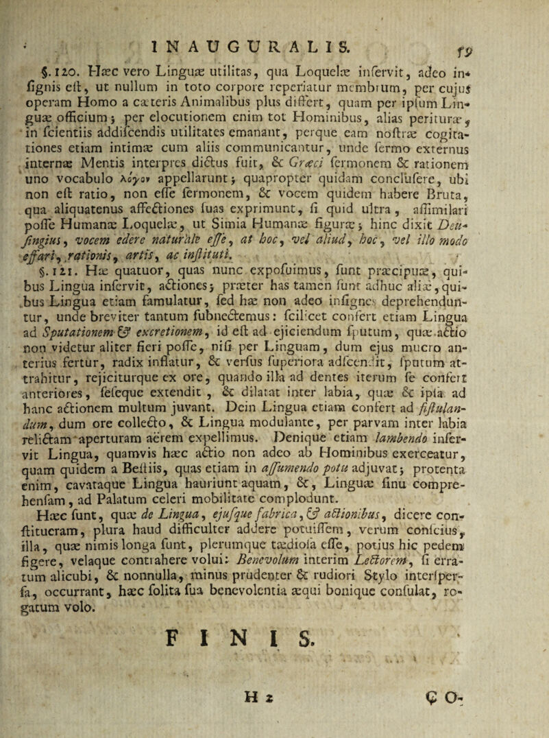 * 1NAUGURALIS. fp §. izo. Haec vero Linguae utilitas, qua Loquelre infervit, acfeo in* fignis efi, ut nullum in toto corpore rcperiatur membrum, per cujus operam Homo a c&teris Animalibus plus differt, quam per ipfum Lin- guse officium* per elocutionem enim tot Hominibus, alias peritura* f in fcientiis addifeendis utilitates emanant, perque eam noftrae cogita¬ tiones etiam intimas cum aliis communicantur, unde fermo externus internas Mentis interpres didlus fuit, & Graeci fermonem & rationem uno vocabulo Koyov appellarunt > quapropter quidam concliifere, ubi non efi: ratio, non effe fermonem, 6c vocem quidem habere Bruta, qua aliquatenus affe&iones luas exprimunt, ii quid ultra, affimilari poffe Humante Loquelae, ut Simia Humanae figurae * hinc dixit Deu* fingi us, vocem edere naturcik effe, at hoc, vel aliud, hoc ^ vel illo modo effari, rationis ^ artis, ac inflituti. §. 12.i. Has quatuor, quas nunc expofuimus, funt praecipuae, qui¬ bus Lingua infervic, a&iones* praeter has tamen funt adhuc aliae,qui¬ bus Lingua etiam famulatur, fed hae non adeo infignes deprehendun¬ tur, unde breviter tantum fubne&emus: fcilxet confert etiam Lingua ad Sputationem & excretionem, id efl ad ejiciendum fputum, quae.adtio non videtur aliter fieri poffe, niii per Linguam, dum ejus mucro an¬ terius fertur, radix inflatur, Sc verfus fu peri ora ad icendi t, lputum at¬ trahitur, rejiciturque ex ore, quando illa ad dentes iterum fe confert anteriores, fefeque extendit , &: dilatat inter labia, quae 8c ipia ad hanc adtionem multum juvant. Dein Lingua etiam confert ad fiftulan- dum, dum ore collefto, & Lingua modulante, per parvam inter labia reli&am aperturam aerem expellimus. Denique etiam lambendo infer- vit Lingua, quamvis haec aflrio non adeo ab Hominibus exerceatur, quam quidem a Beltiis, quas etiam in ajfiumendo potu adjuvat * protenta enim, cavataque Lingua hauriunt aquam, 8c, Linguae finu compre- henfam, ad Palatum celeri mobilitate complodunt. Haec funt, qux dc Lingua, ejufique fabrica, & attionibus, dicere con- flitucram, plura haud difficulter addere potuiffem, verum conlcius, illa, quae nimis longa funt, plerumque taedioia effe, potius hic pedem figere, velaque contrahere volui; Benevolum interim LeBorem, fi erra¬ tum alicubi, 6c nonnulla, minus prudenter & rudiori Stylo interfper- fa, occurrant, haec folita fua benevolentia aequi bonique confulat, ro¬ gatum volo. FINIS. * • * , H 2 e o-