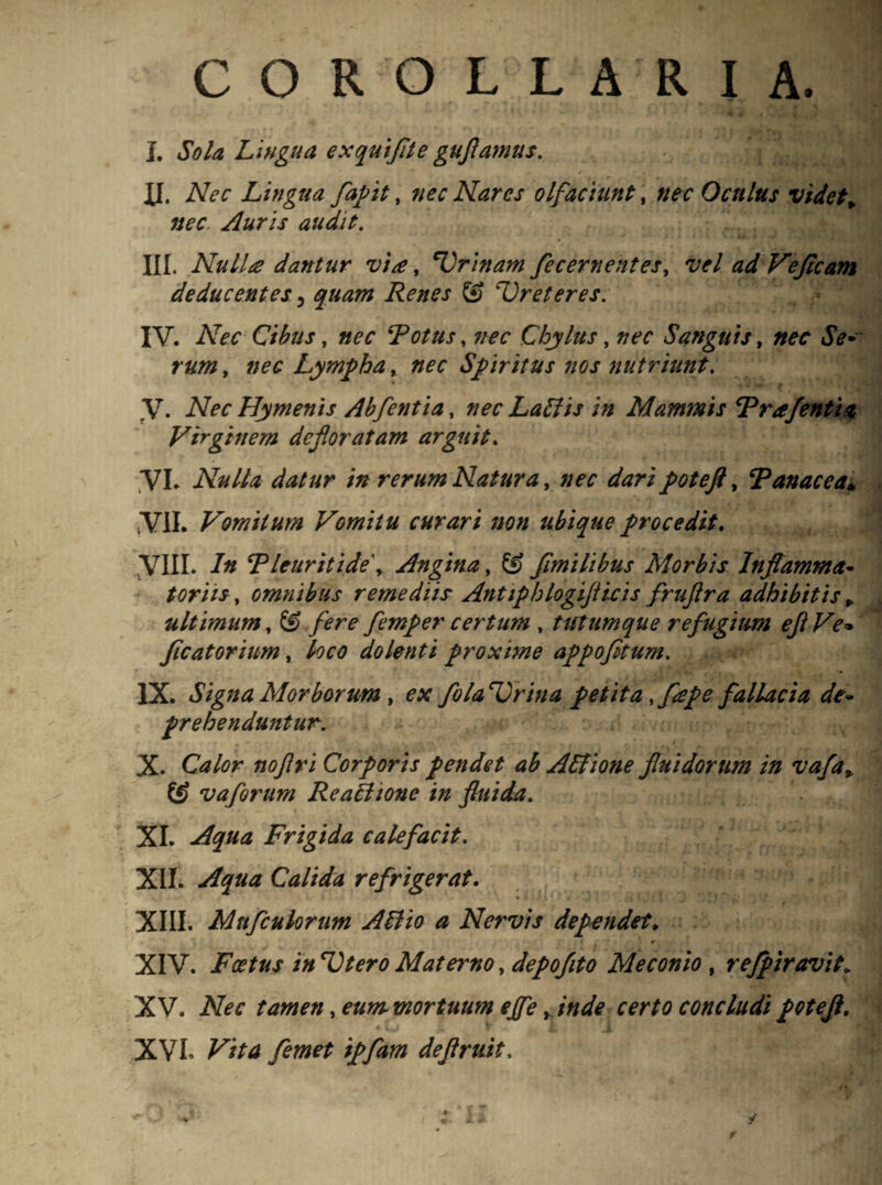 COROLLARIA. I. Sola Lingua exquijite guflamus. XI. Nec Lingua fapit, nec Nares olfaciunt, nec Octtlus videt„ nec Auris audit. III. NulLe dantur via, 'Lrinam fe cernent es, vel adVeJicam deducentes 5 quam Renes & cUreteres. IV. AW Cibus, «er Totus, Chylus, nec Sanguis, JV* , »?£ Lympha, «er Spiritus nos nutriunt. fV. Aer Hymenis Abfentia, nec Latiis in Mammis Trafentia Virginem defloratam arguit. VI. Nulla datur in rerum Natura, «er poteft, Tanacea» VII. Vomitum Vomitu curari non ubique procedit. VIII. /« Tleuritide\ Angina, © fimilibus Morbis Inflamma- toriis, omnibus remediis Antiphlogiflicis fruftra adhibitis * ultimum, © /ere* femper certum , tutumque refugium efl Ve* Jicatorium, /?er dolenti proxime appofitum. IX. Signa Morborum , ex folatrina petita ,fepe fallacia dt~ prehenduntur. X. Calor Corporis pendet ab Attione fluidorum in vafa% & vaforum ReaMtone in fluida. XI. Frigida calefacit. XII. Calida refrigerat. • 1 ■ '4 1 1 V r j • XIII. Mnfcukrum Allio a Nervis dependet„ • ,* - • # XIV. Foetus in Utero Materno, depojito Meconio, rejpiravit. XV. iVff tamen ,eummortuum ejfe yinde certo concludipoteji. XVI. ipfam dejlrttit, f