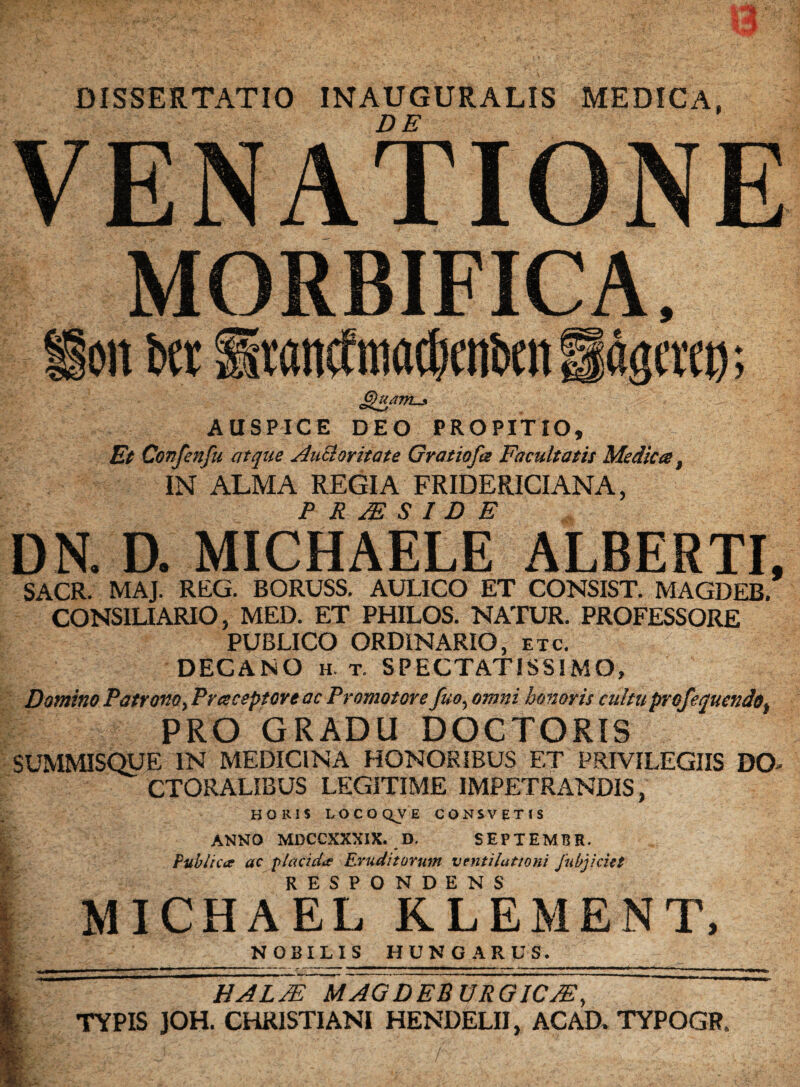 ;» a; DISSERTATIO INAUGURALIS MEDICA, VENATIONE MORBIFICA, on bet Itancftnadjenben Sagem); Quam.j. AUSPICE DEO PROPITIO, Et Confenfu atque Aucloritate Gratiofce Facultatis Mediea, IN ALMA REGIA FRIDERICIANA, PRESIDE DN. D. MICHAELE ALBERTI, SACR. MAJ. REG. BORUSS. AULICO ET CONSIST. MAGDEB. CONS1LIARIO, MED. ET PHILOS. NATUR. PROFESSORE PUBLICO ORDINARIO, etc. DECANO h. t. SPECTATISSIMO, Domino Patrotto, Praceptore ac Promotere fuo, omni honoris cultu pro/equendo* PRO GRADU DOCTORIS SUMMISQUE IN MEDICINA HONORIBUS ET PRIVILEGIIS DO- CTORALIBUS LEGITIME IMPETRANDIS, HOIUS LOCOQJE CONSVETIS ANNO MDCCXXXIX. D. SEPTEMT3R. Publicce ac placid# Eruditorum ventilattoni fubjiciet RESPONDENS MICHAEL KLEMENT, NOBILIS HUNG A R US. % f. HA LAE MAGDEBURGICjE, TYPIS JOH. CHRISTIANI HENDELII y ACAD. TYPOGR* h