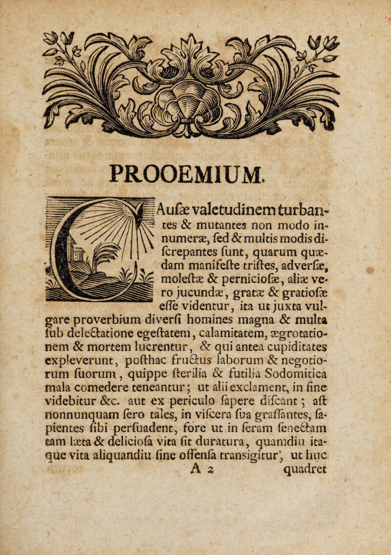 PROOEMIUM Aufae valetudinem turban- tes & mutantes non modo in- numeral, led & rnultis modis di- terepantes funt, quarum quae- dam manifefte triftes, adverfie, molefts & perniciofe, alias ve- ro jucundae, gratae & gratiofie efte videntur, ita ut juxta vul- gare proverbium diverfi homines rnagna & multa fob deleclatione egeftatem, calamitatem, aegrotatio- nem & mortem lucrentur, & qui antea cupiditates expleverunt, pofthac fru£his laborum & negotio- rum foorum, quippe fterilia & futilia Sodomitica mala comedere teneantur; ut aliiexclament, in fine videbitur &c. aut ex periculo lapere difcant 5 aft nonnunquam fero tales, in vifcera foa graftantes, fa- pientes fibi perfoadent, fore ut in teram (eneciam tarn laeta & delicioia vita fit duratura , quamdiu ita* que vita aliquandiu fine offenia transigicur, ut hue A z quadret