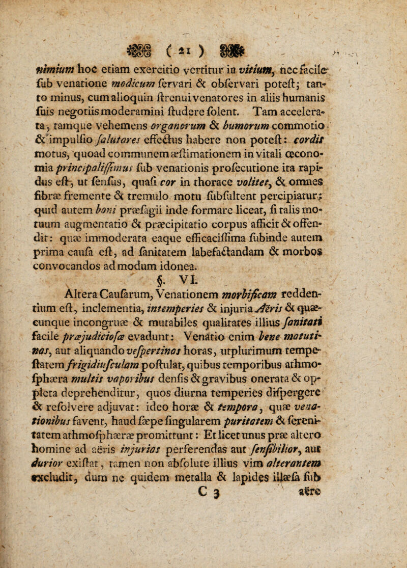 tobnium hoc etiam exercitio vcrrirur in vitium^ nec facile- fub venatione modicum fervari & obfervari poteft; tan- to minus, cumalioquin ftrenuivenatores in aiiishumanis fuis negotiis moderamini ftudere folent. Tam accelera- ta, tamque vehemens organorum & humorum commotio & impulfio [alutares effe<3:us habere non poteft : cordis motus, quoad communem arfKmationem invitali cecono- mia principalifjtmus fub venationis profecutione ita rapi- dus eft”, ut fenftis, qnafi cor in rhorace volitet} & omnes fibree fremente Si tremulo motu fiibftiltent percipiaturv; quid autem boni preefagii inde formare liceat, ft talis mo* tuum augmentatio & praecipitatio corpus afficit & often- dit: quce immoderata eaque efficaciffima fubinde autem prima caufa eft, ad fanitatem labefa&andam & morbos convocandos admodum idonea.  §* vi. ; Altera Caufarum, Venationem morbificam redden- tium eft, inclementia, intemperies & injuria A'cvis & quae- cunque incongrirae & mutabiles qualirates illius fanitati facile pr&judiciofa evadunt: Venatio enim bene matuti* naij aut aliquando vefpertinos horas, ntplurimum tempe* ftatem frigidiufculam poftular, quibus temporibus athmo* fphaera multis vaporibus denfis&gravibus onerata& op- pleta deprehenditur, quos diurna temperies difpergere & refolvere adjuvat: ideo horae & tempera3 quae vena- tionibus favent, haud faepe fingularem puritatem & fereni- tatem athmofphacrae promitmnt: Et licetunus pne altero homine ad aeris injuries perferendas aut fenfbihory aut durior exiftat, tamen non abfolute illius vim alterantem txcluditj dum ne quidem metalla & lapides iftaela fiit* C 3 afere