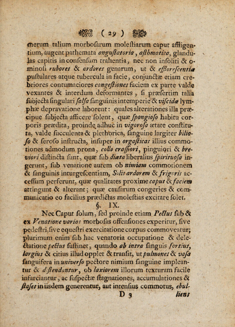 m (^) merum talium morbofarum moleftiarum caput affiigen* tium, augentpathcmata anguflatoria, afthmatica, glandu- las capitis inconfenfum trahentia, nec non infoliti 8c o- minofi rubores 8c ar doves genarum, ut & effiorefcentia puftulares atque tubercula in facie 3 conjunftse etiam ere- briores contumaciores congefiiones faciem ex parte valde vexantes & interdum deformantes ? fi praefertim talia fiibje&a fingulari falfa fanguinis intemperie & vifcida lym* phae depravatione laborent; qualesalterationes ilia prae- cipue fubje£la afficere folent? quae fpongiofo habitu cor¬ poris praedita, proinde^adhuc in vigor ofa aetate conflitu- ta; valde fucculenta & plethbrica^ {anguine largiter bilio- fo 8c ferofo inflxu&a, infiiper in orgaflicas illius commo- tiones admodum prona, coUo craffiori, pinguiqri & bre° viori difHn£la fiinr, quae fub diceta liberalius fpirituofa in- gerunt, flib venations autem ob nimiam commotionem & fanguinis inturgefcentiam, Solis ardor em 8c frigor is ac- ceflum perferunt; quae qualitates proximo caput 8cfackm attingunt 8c alterantj quae caufarum congeries & com* municatio eo facilius praecliftas molefiias excitare foler. §. IX. Nec Caput folum, fed proinde etiam PeEtus fub 8c cx Venatiove varias morbofas offenfiones experitur, five pedefiripfive equeftri exercitatione corpus commoveaturj plurimum enim fub hac venatoria occupations 8c dele¬ gations fe&us fufiinet, quando ab intra fanguis fortius, largius 8c citius illudopplet &tranfit, utpulmonesSc vafa fanguifera in univerfo pe£tore nimium fanguine implean- tur & dft endantur ^ ob laxiorem illorum texturam facile infarciantur , ac fufpe&ae ftagnationes, accumulationes 8c fiajes iniisdem generentur, autintenfius commotu$> ebul- D 3 liens