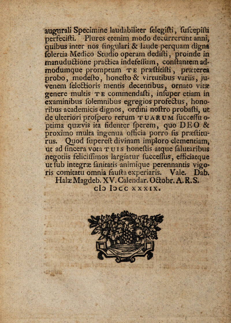 augtirali Specimine laudabiliter felegifti, fufcepifti perfecifti. Plures etenim modo decurrerunt anni, quibus inter nos fingulari & laude perquam drgna folertia Medico Studio operam dedifti, proinde in manudu&ione pra&ica indefeflum, conftantem ad- modumque promptum t e praeftidfti, prxterea probo, modefto, honefto & virtutibus variis, ju- venem fele&ioris mentis decentibus, ornato vitse genere multis t e commendafti, infuper etiam in examinibus folemnibus egregios profectus, hono- ribus academicis dignos, ordini noftro probafti, ut deulterioriprofpero rerum tuarcm fuccefluo- ptima quaevis ita fidenter foerem, quo D E O & proximo multa ingenua officia porro fis pratftitu- rus. Quod fupereft divinam imploro clementiam, ut ad fincera vota xuis honeftis atque falutaribus negotiis feliciffimos largiatur (uccemis, efficiatque ut Tub integral fanitatis animique perennantis vigo* ris comitatu omnia faufta experiaris. Vale. Dab. HalseMagdeb. XV. Calendar. O&obr. A. R.S. do luce xxxix.