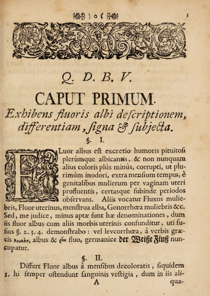 ) 0 { q d. f: CAPUT PRIMUM. Exhibens fluoris albi defcriptionem* diflferentiam ,flgna fubjebta. §. i. ^Luor albus cfl: excrctio humoris picuitofi plerumque albicantis, &: non nunquam alius coloris plus minus, corrupti, ut plu¬ rimum inodori, extra menfium tempus, e genitalibus mulierum per vaginam uteri profluentis, certasque fubinde periodos obfervans. Aliis vocatur Fluxus mulie¬ bris, Fluor uterinus, menftrua alba. Gonorrhoea muliebris &:c. Sed, me judice, minus aptse funt ha: denominationes , dum iis fluor albus cum aliis morbis uterinis confunditur, uti Fu¬ fius §. z. 3. 4. demonftrabo : vel levcorrhcea, a verbis gran¬ eis Tuyjt^, albus $w fluo, germanice t)ff SBCtfjC 5^$ nun¬ cupatur. §. II. Differt Fluor albus a menfibus decoloratis, fiquidem I, hi femper oftendunt fanguinis veftigia > dum in iis ali¬ qua» \