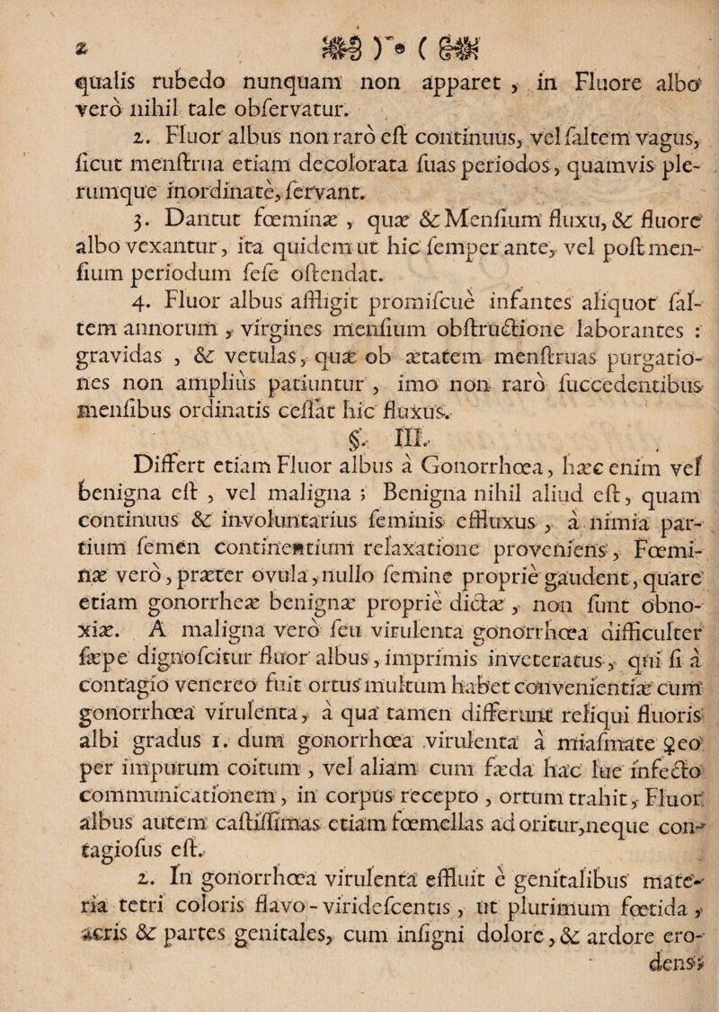 * qualis rubedo nunquam non apparet vero nihil, tale obfervatur. Fluore albo1 i. Fluor albus non raro eft continuus, vel (altem vagus, ficur menftrua etiam decolorata fuas periodos, quamvis ple¬ rumque inordinate, fervant. 3. Dantur fceminse', quas &Menftum fluxu, Sc fluore albo vexantur, ita quidem ut hic femper ante, vel poftmen- fium periodum fefe oftendat. 4. Fluor albus affligit promifeue infantes aliquot (al¬ tem annorum virgines meniitim obftruffione laborantes : gravidas , <Sc vetulas, qua ob atatem menftruas purgatio¬ nes non ampliiis patiuntur , imo non raro fuccedentibus menlibus ordinatis ceftat hic fluxus. ^ » Differt etiam Fluor albus a Gonorrhoea, lixcenim vef benigna ell , vel maligna ; Benigna nihil aliud eft, quam continuus &' involuntarius feminis effluxus , a nimia par¬ tium femen contine» tinni relaxatione proveniens, Fcemi- tix vero, praeter ovuia, nullo femine proprie gaudent, quare etiam gonorrhex benigna? proprie dictae , non fuiit obno¬ xiae. A maligna vero feti, virulenta: gonorrhoea difficulter faepe dignofdmr fluor albus, imprimis inveteratus y qui ii a contagio venereo fuit ortus multum habet conveniend^ cum gonorrhoea virulenta, a qua' tamen differunt reliqui fluoris albi gradus 1. dum gonorrhoea virulenta a miafmate geo per impurum coitum , vel aliam cum faeda hac lue infecto communicationem, in corpus recepto , ortum trahit,-Fluor albus autem caftiffimas etiam foemellas ad oritur,neque con- tagiofus eft. i. In gonorrhoea virulenta effluit e genitalibus mate’-- ria tetri coloris flavo - viridefeentis, nt plurimum foetida * acris partes genitales, cum infigni dolore,. & ardore ero-