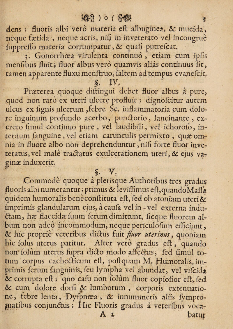 f flens ; fluoris albi vero materia eft albuginea, Sc mucida * neque fxtida , neque acris, nifi in inveterato vel incongrue fupprefio materia corrumpatur, & quali putrefcat. 3. Gonorrhoea virulenta continuo , etiam cum ipfis menfibus fluit i fluor albus vero quamvis alias continuus fit , tamen apparente fluxu menftruo, faltem ad tempus evanefcit, C IY, 'Praeterea quoque diftingui debet fluor albus a pure, quod non raro ex uteri ulcere profluit; dignofcitur autem ulcus ex fignis ulcerum ,febre Sc. inflammatoria cum dolo¬ re inguinum profundo acerbo, pundorio, lancinante , ex¬ creto fimul continuo pure, vel laudibili, vel ichorofo, in¬ terdum fanguine, vel etiam carunculis permixto , quse om¬ nia in fluore albo non deprehenduntur, nifi forte fluor inve¬ teratus, vel male tradatus exulcerationem uteri, Sc ejus va¬ ginae induxerit. §. v. Commode quoque a plerisque Authoribus tres gradus fluoris albi numerantur; primus &: leviflimus eft,quandoMafla quidem humoralis beneconftituta eft, fed ob atoniam uteri Sc imprimis glandularum ejus, acaufa vel in-vel externa indu- dam, hx flaccida fuum ferum dimittunt, ficque fluorem al¬ bum non adeo incommodum, neque periculofum efficiunt, &: hic proprie veteribus didus fuit fluor uterinus, quoniam hic folus uterus patitur. Alter vero gradus eft, quando liomfolum uterus fiipra dido modo aftedus, fed fimul to¬ tum corpus cachedicum eft, poftquam M. Humoralis, im¬ primis ferum fanguinis, feu lympha vel abundat, vel vifcidz Sc corrupta eft ; quo cafu non folum fluor copiofior eft, fed Sc cum dolore dorfi Sc lumborum , corporis extenuatio¬ ne , febre lenta, Dyfpnoea , Sc innummeris aliis fympto- fatibus conjundus s Hic Fluoris gradus a veteribus voca- A z batitt* - >• •• T.