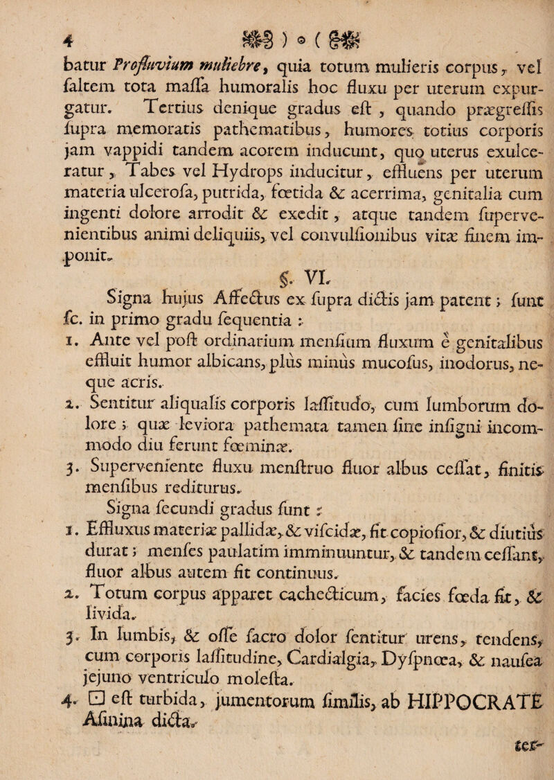 batur Profluvium muliebre, quia totum mulieris corpus , vel falcem tota mafla humoralis hoc fluxu per uterum expur¬ gatur. Tertius denique gradus eft , quando pragreflls fupra memoratis pathematibus , humores totius corporis jam vappidi tandem acorem inducunt, quo uterus exulce¬ ratur Tabes vel Hydrops inducitur, effluens per uterum materia ulcerofa, putrida, foetida &: acerrima, genitalia cum ingenti dolore arrodit & exedit, atque tandem ftiperve- nientibus animi deliquiis, vel convulfionibus vita finem im~ .ponite £ VI, Signa hujus Affedus ex fupra dictis jam patent; funt fc. in primo gradu jfequentia i. Ante vel poft ordinarium menfitim fluxum e genitalibus effluit humor albicans,plus minus mucofus, inodorus, ne» que acris. i. Sentitur aliqualis corporis laflitudo, cum lumborum do¬ lore 5 qua leviora pathemata tamen fine infigni incom¬ modo diu ferunt femina. 5. Superveniente fluxu menftruo fluor albus ccffat, finitio menfibus rediturus* Signa fecundi gradus funt: 1. Effluxus materia pallida, & vifcidx, fit copiofior, <3c diu tius durat menfes paulatim imminuuntur, tandem ceflanf, fluor albus autem fit continuus. x. Totum corpus apparet cachedicum, facies feda fit, $£ 9’ • • 3. In lumbis, & ofle facro dolor fentitur urens, tendens, cum corporis laflitudine, Cardialgia, Dyfpncca, & naufea jejuno ventriculo molefta. 4. 0 eft turbida, jumentorum fimflis, ab HIPPOCRATE Afinina dida**