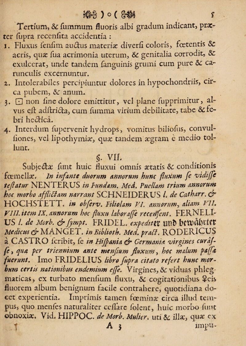 Tertium, &: fummtim fluoris albi gradum indicant, prae¬ ter fupra recenfita accidentia : t. Fluxus fenfim auctus materiae diverii coloris, foetentis Sc acris, quae fua acrimonia uterum, &: genitalia corrodit, exulcerat, unde tandem fanguinis grumi cum pure <$c ca¬ runculis excernuntur. z. Intolerabiles percipiuntur dolores in hypochondriis, cir¬ ca pubem, &: anumn 3. 0 non ime dolore emittitur, vel plane fupprimitur, al¬ vus eft adftri£ta, cum fumma virium debilitate, tabe Sc fe¬ bri heclica. 4. Interdum fupervenit hydrops, vomitus biliofus, convul- iiones, vel lipothymiae, quae tandem aegram e medio tol¬ lunt. §. VIL Subjedbe funt huic fluxui omnis aetatis conditionis fcemelLe. In infante duorum annorum hunc fluxum fe vidijfe tefatur NENTERUS in fundam. Med. Puellam trium annorum hoc morbo affliBam narrant SCHNEIDERUS L de Catharr. 0° HOCHSTE i T. in obferv. Filiolam FI. annorum, aliam VIL VIII. item IX. annorum hoc fluxu laboraffe recenfent. FERNELI- US /. de Morb. & fympt. FRIDEL. expediti t titlfc Medicus & MANGET. inBibhoth. Med. praei, RODERICUS a CASTRO feribit, fe in Hijfania & Germania virgines curaj- fe, cpu& per triennium ante menfium fluxum, hoc malum fe(fz fuerunt. Imo FRIDELIUS libro fupra citato refert hunc mor¬ bum certis nationibus endemium effe. Virgines, & viduas phleg¬ maticas, ex turbato menfium fluxu, &: cogitationibus Scis fluorem album benignum facile contrahere, quotidiana do¬ cet experientia. Imprimis tamen fceminae circa illud tem¬ pus, quo menfes naturaliter ceflare folent, huic morbo funt obnoxiae* Vid. HIPPOC. de Morb. Mulier, uti &; illae, quae ex A 3 impu-