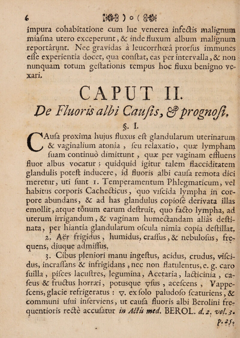 Impura cohabitatione cum lue venerea infectis malignum miafma utero exceperunt , & inde fluxum album malignum reportarunt. Nec gravidas a leucorrhoea prorfus imniuncs cjfle experientia docet, qua conflat, eas per intervalla , &: non nunquam totum geflationis tempus hoc fluxu benigno ve¬ xari. r APTTT uiii U I Ve Fluoris albi Caufis3 &prognoli, % i. CAufa proxima hujus fluxus eft glandularum uterinarum & vaginalium atoma , feu relaxatio, qux lympham luam continuo dimittunt , quas per vaginam effluens fluor albus vocatur ; quidquid igitur talem flacciditatem glandulis poteft inducere, id fluoris albi caufa remota dici meretur, uti funt i. Temperamentum Phlegmaticum, vel habitus corporis Cachedicus, quo vifcida lympha in cor¬ pore abundans, ad has glandulus copiofe derivata illas emollit, atque tonum earum deftruit, quo fado lympha, ad uterum irrigandum, & vaginam liumedandam alias defli- nata, per hiantia glandularum ofcula nimia copia deftillat. z. Aer frigidus, humidus, crafliis, & nebulofus, fre¬ quens, diuque admiflhs. 3. Cibus pleniori manu ingeflus, acidus, crudus, vifci- dus, incraflans & infrigidans, nec non flatiilentus, e. g. caro fuilla, pifces lacuflres, legumina, Acetaria, ladicinia , ca- feus &: frudus horrei, potusque vfus 5 acefcens , Yappe- fcens,glacie refrigeratus : y. exfolo paludofo fcaturiens, communi ufui inferviens, ut caufa fluoris albi Berolini fre- quentioris rede accufatur in Aliis med. BEROL. d. 2. voL 3* h 2h,