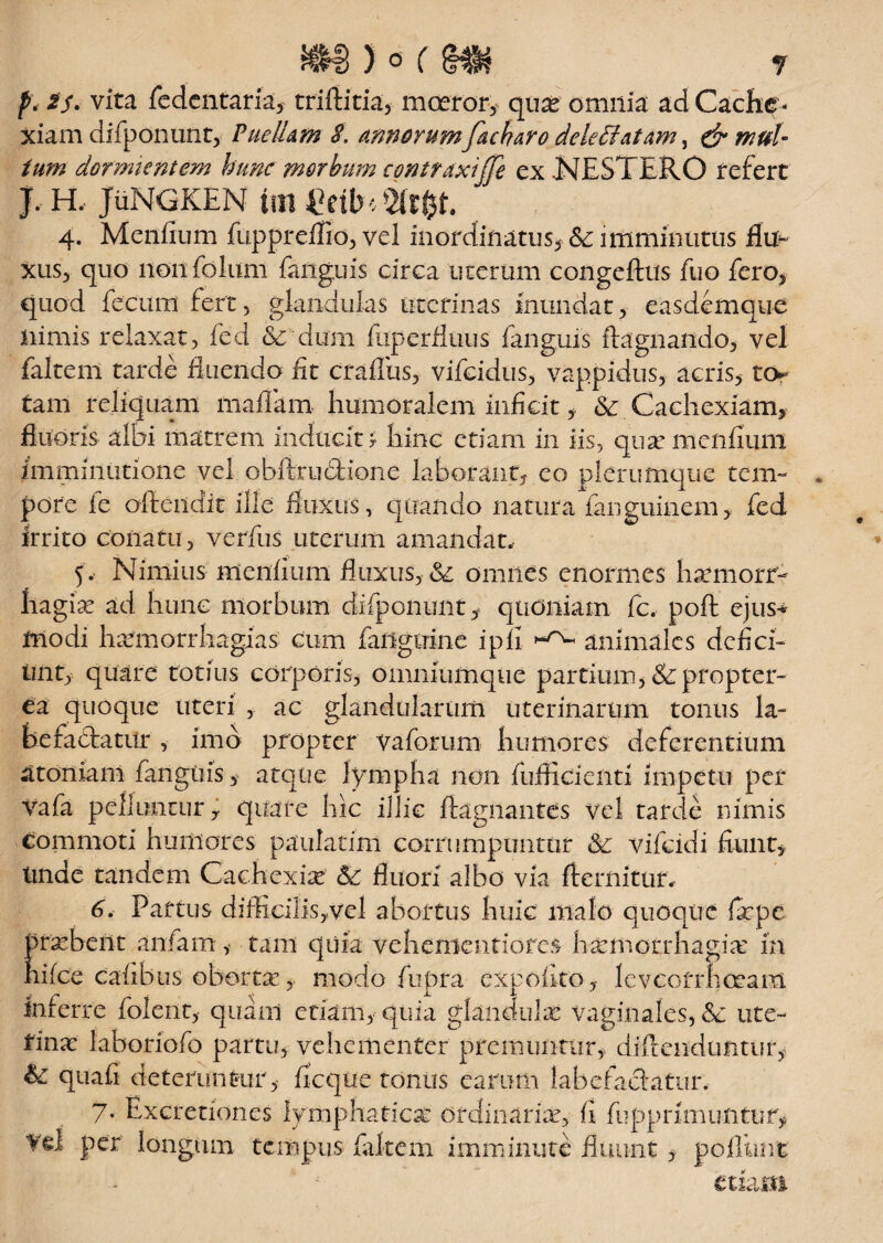 p. 2$< vita fedentaria, triftitia, moeror, quas omnia ad Cache ¬ xiam difponunt, PuelLm S. annorum facharo deleffiatam, & mul¬ tum dormientem hunc morbum contraxiffe ex NESTERO refert J, H, JuNGKEN tui Wtfyt. 4. Mcnfium fuppreflio, vel inordinatus, <5c imminutus flu¬ xus, quo 11011 folum faiiguis circa uterum congeftus fuo fero, quod fecum fert, glandulas uterinas inundat, easdemque nimis relaxat, fed & dum fuperfluus faiiguis ftagnaiido, vel faltem tarde fluendo iit crafliis, vifeidus, vappidus, acris, to¬ tam reliquam maflam humoralem inficit, & Cachexiam, fluoris albi matrem inducit r hinc etiam in iis, quar mcnfium imminutione vel obftrubHone laborant, eo plerumque tem- . pore fe offendit ille' fluxus, quando natura fanguinem, fed irrito conatu, verfus uterum amandat, 5, Nimius mendum fluxus, & omnes enormes harmorr- hagia: ad hunc morbum difponmit, quoniam fc, poft ejus-* modi hsemorrhagias cum faiiguine ipfi animales defieri init, quare totius corporis, omniumque partium, &: propter- ea quoque uteri , ac glandularum uterinarum tonus la¬ befactatur , imo propter vaforum humores deferentium atomam fangtiis, atque lympha non fufficienti impetu per vafa pelluntur, quare hic illic ffagnantes vel tarde nimis commoti humores paulatim corrumpuntur & vifeidi fiunt, tinae tandem Cachexia? & fluori albo via fremitur. 6. Partus difficilisyvel abortus huic malo quoque fxpe prasbefit anfam, tam quia vehenientiores haemorrhagia: m nifce cafibus oborta:, modo fupra expolito, levcofrhceam inferre folenr, quam etiam, quia glandula: vaginales, &: ute¬ rina: laboriofo partu, vehementer premuntur, diilcndufitur, & quafi deteruntur , fleque rontis earum labefactatur, 7. Excretiones lymphatica: ordinaria:, fi fupprimuntur, vd per longum tempus faltem imminute fluunt, poflimfc tthm