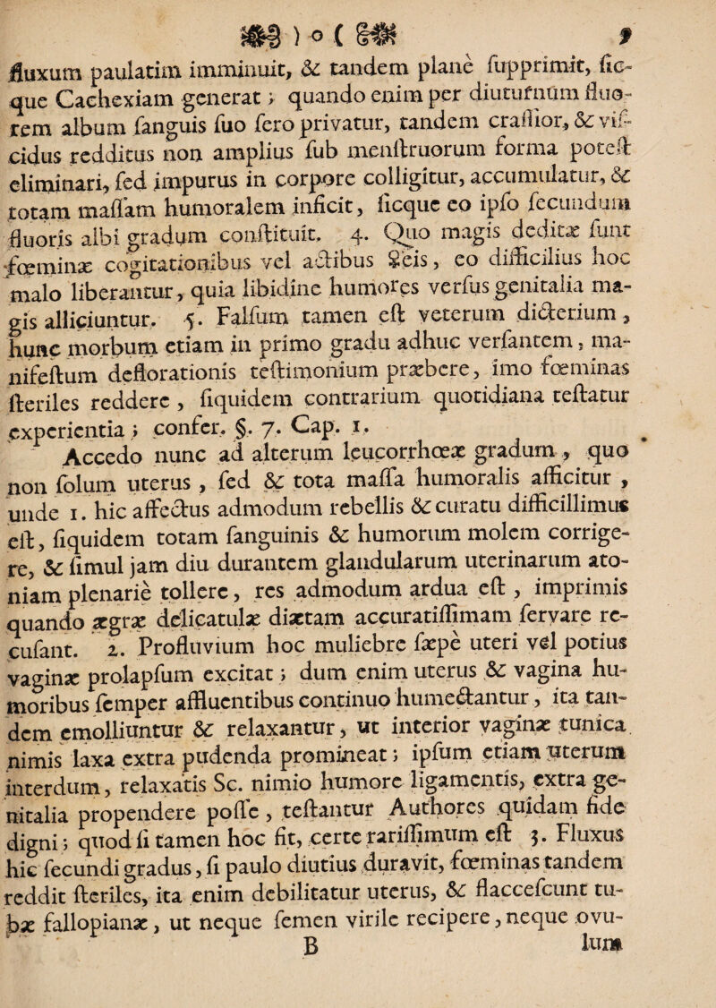 fluxum paulatim imminuit, &: tandem plane fupprimit, fie que Cachexiam generat; quando enim per diuturnum fluor rem album fanguis iuo Tero privatur, tandem craiiioi,& vii- eidus redditus non amplius fub menftruorum forma poteft eliminari, fed impurus in corpore colligitur, accumulatur, & totam maffam humoralem inficit, ficque eo ipfo fecundum fluoris albi gradum conftituit. 4* Quo magis dedita funt jfceminx cogitationibus vel afiibus ieis, eo ciifiicilius noc malo liberantur , quia libidine humores verius genitalia ma¬ gis alliciuntur. 5 . Falfum tamen eft veterum di&erium, hunc morbum etiam in primo gradu adhuc verfantem, ma- nifeftum deflorationis teftimonium praebere, imo feminas ■fteriles reddere , fiquidem contrarium quotidiana teftatur experientia » confer. §. 7. Cap. 1. # Accedo nunc ad alterum leucorrhoex gradum , quo non folum uterus , fed &: tota maffa humoralis afficitur , unde 1. hic affedus admodum rebellis Sc curatu difficillimus eft, fiquidem totam fanguinis & humorum molem corrige¬ re, & fimul jam diu durantem glandularum uterinarum ato- niam plenarie tollere, res admodum ardua eft , imprimis quando segrse delicatulae disetam accuratiffimam fervare re- cufant. 2. Profluvium hoc muliebre fepe uteri vel potius vaginse prolapfum excitat > dum enim uterus &: vagina hu¬ moribus femper affluentibus continuo humedantur, ita tan¬ dem emolliuntur &: relaxantur, ut interior vaginae tunica nimis laxa extra pudenda promineat; ipfum etiampterum interdum, relaxatis Sc. nimio humore ligamentis, extra ge¬ nitalia propendere pofle, teftantur Authores quidam fide digni; quod fi tamen hoc fit, certe rariffimum eft 3. Fluxus hic fecundi gradus, fi paulo diutius duravit, fmminas tandem reddit fteriles, ita enim debilitatur uterus, &£ flaccefcunt tu¬ bae fallopiansc, ut neque femen virile recipere, neque ovu- .' B Ium