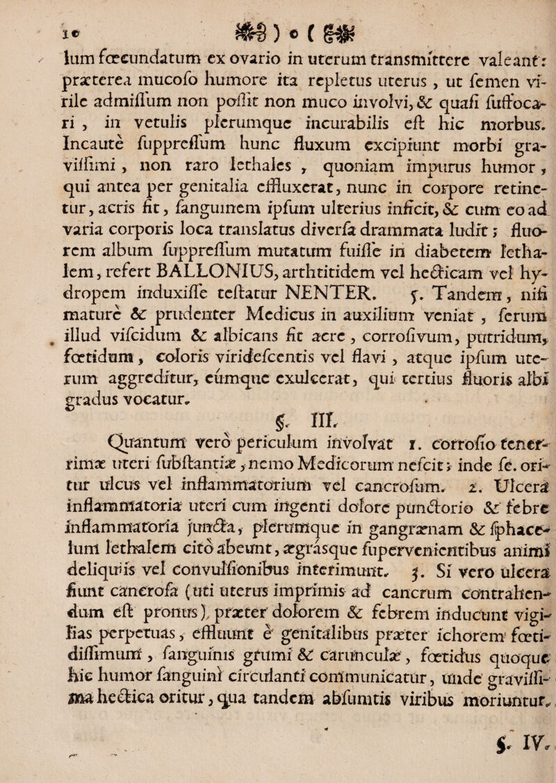 / lum fcecundatum cx ovario in uterum transmittere valeant r praeterea mucofo humore ita repletus uterus, ut femen vi¬ rile admiffum non poffit non muco involvi, Sc quafi fuffoca- ri , in vetulis plerumque incurabilis eft hic morbus. Incaute fuppreffum hunc fluxum excipiunt morbi gra- viifimi, non raro lethalcs , quoniam impunis humor, qui antea per genitalia effluxerat, nunc in corpore retine¬ tur , acris fit, fanguinem ipfum ulterius inficit, &: cum eo ad varia corporis loca translatus diverfa drammata ludit; fluo¬ rem album fuppreffum mutatum fuifle in diabetem lctha¬ lem , refert BALLONIUS, arthritidem vel hedicam vel hy¬ dropem induxifle teftamr NENTER. 5. Tandem, nifi mature 6c prudenter Medicus in auxilium veniat , ferum illud vifeidum &: albicans fit acre, corrofivum, putridum,; foetidum, coloris viridefeentis vel flavi, atque ipfum ute¬ rum aggreditur, cumque exulcerat, qui tertius fluoris albi gradus vocatur, f, III Quantum vero periculum involvat 1. corrofio tener¬ rimae uteri fubftantiae ,nen10 Medicorum nefeit # inde fe. ori¬ tur ulcus vel inflammatorium vel cancrofum, 2. Ulcera inflammatoria uteri cum ingenti dolore pandorio &: febre inflammatoria junda, plerumque in gangraenam <Sr fphace- lum letbalem cito abeunt , atgrasquc fupervenientibus animi deliquiis vel convulfionibus interimunt, 5. Si vero ulcera fiunt canerofa (uti uterus imprimis ad cancrum contrahen¬ dum eft pronus), praeter dolorem & febrem inducunt vigi¬ lias perpetuas, effluunt e genitalibus praeter ichorcm fccti- difflmum , fanguinis grumi Sc carunculae, foetidus quoque hic humor fanguini circulanti communicatur, unde graviflT ma hcdica oritur, qua tandem abfumtis viribus moriuntur, r** IV,