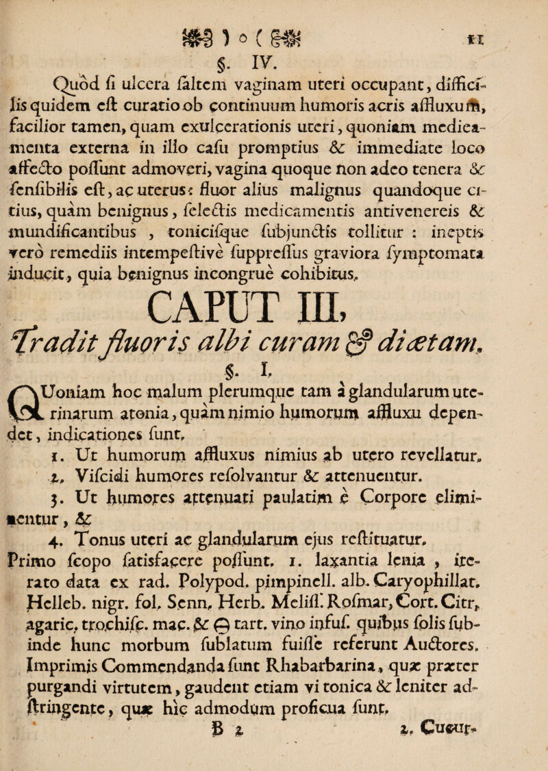 §. IV. . Quod fi ulcera laltcrn vaginam uteri occupant, diffici- Iis quidem cft curatio ob continuum humoris acris affluxu iti, facilior tamen, quam exulcerationis uteri, quoniam medica¬ menta externa in ilio cafu promptius Sc immediate loco affc&o poliunt admoveri, vagina quoque non adeo tenera Sc fcnfibiiis eft, ac uterus * fluor alius malignus quandoque ci¬ tius, quam benignus, feleflrs medicamentis antivenereis & mundificantibus , tomcilqae fub junctis tollitur : ineptis vero remediis intempeftive fupprefllis graviora fymptomata inducit, quia benignus incongrue cohibitus,. CAPUT III, \Tradit fluoris albi curam $ dicetam, §. i. Uoniam hoc malum plerumque tam a glandularum ute¬ rinarum atonia, quam nimio humorum afftuxu depen¬ det , indicationes funt, t. Ut humorum affluxus nimius ab utero revellatur,, i, Vifcidi humores refolvantur &: attenuentur. 3. Ut humores aptenuati paulatim e Corpore elimi- mentur, 4. Tonus uteri ac glandularum ejus redimatur. Primo fcopo fatisfacere pofiimt. 1. laxantia lema , ite¬ rato data ex rad. Polypod. pimpincll. alb. Caryophillat. Hclleb. nigr. foh Scnn, Hcrb, Melifl. Rofmar, Cort, Citr* agaric. tro.chifc. mac. fe 0 tart. vino infuf. quibus fplis fub- inde hunc morbum fubiatum fuiffc referunt Auftores. Imprimis Commendanda funt Rhabarbarina, qu* pra:tcr purgandi virtutem, gaudent etiam vi tonica &: leniter ad- ftringente, qu* hic admodum proficua funp, S t z. Cuc*ir*