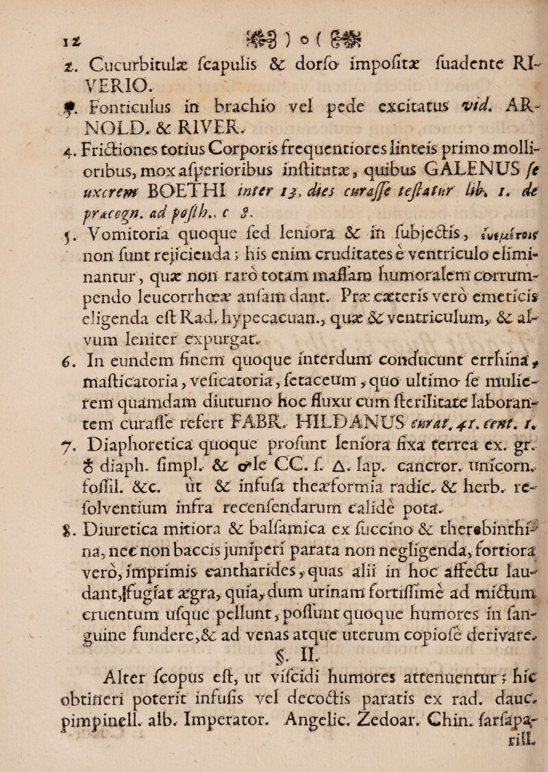 z. Cucurbitula fcapulis & dorfo impolitae fuadente RL VERI0. Fonticulus in brachio vel pede excitatus vtd. AR- NOLD. & RIVER. 4. Fridiones totius Corporis frcquentiorcs linteis primo molli¬ oribus, mox afperioribus inftitutx, quibus GALENUS ft uxcrem BOETHI infer 1 j\ dies curajje teflatur lib\ /. de pr^a-gn. ad fiofth., c 3. 5. Vomitoria quoque fcd leniora &£ in fubjedis, ivfjuhoi? non funt rejicienda > his enim cruditates e ventriculo elimi¬ nantur, qua: non- raro totam maflam humoralem corrum¬ pendo leucorrhcrx anfaiti dant. Prx exteris vero emeticis eligenda eft Rad. hypecacuan., quae Sc; ventriculum^ fte, al¬ vum leniter expurgat., 6. In eundem Enem quoque interdum conducunt errhina t mafti caror ia> vdicatoria, fetacetim f quo ultima fe mulie¬ rem quamdam diuturno hoc fluxu cum fterilicate laboran¬ tem curaffe refert FABBL HILDANUS enf&t, 4t. eent. /. 7. Diaphoretica quoque profimt leniora fixa ferrea ex. grv t diaph. fimpE a*le CC. fi A. lap. canetor, ttnicorn*. foflil. &cc. ut & infula theasfortnia radie., & herb. rc- folventium infra rccenfendarum calide pota.. %. Diuretica mitiora & balfamica ex lucerna & thertbinthfi na, nee tioii baccis juniperi parata non liegligenda, fortiora vero, imprimis cantharides,, quas alii in hoc affcdu lau¬ dant,jfugiat asgra, quia* dum urinam fortiffime ad midum cruentum tffqlie pellunt, poliunt quoque humores in fari- guine fundere>&: ad venas atque uterum copiofe derivare, §. H. Alter Icopus eft, ut vificidi humores attenuentur ;■ hic obtineri poterit infulis vel dccodis paratis ex rad. dauC, pimpineli. alb. Imperator. Angclic. Zedoar. Chim farfapar