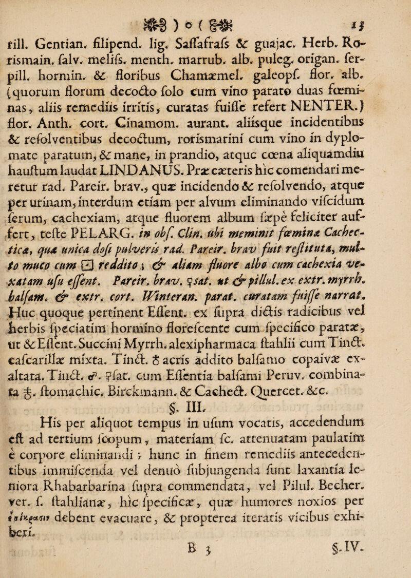 m) * (m /i fili. Gentian. filipcnd. lig. Saflafrafs & guajac. Herb. Ro¬ ris main, falv. melifs, menth. marrub. alb. puleg. origan. fer- pili, hormin. &£ floribus GhamaemeL galeopf. flor, albe (quorum florum de cocio folo cum vino parato duas fcemi nas, aliis remediis irritis> curatas fuiffc refert NENTER.) flor. Anth. cort. Ginamom. aurant. aliisque incidentibus &: refolventibus decodum, rorismarini cum vino in dyplo- mate paratum, &: mane, in prandio, atque coena aliquamdiu liauftum laudat LINDANUS. Praecanteris hic comendari me¬ retur rad. Pareir. brav.> quae incidenda 6c refolvendo, atque per urinam, interdum etiam per alvum eliminando vifeidum ferum, cachexiam, atque fluorem album fepe feliciter' auf- fert, tefte PELARG. in obf Clin. ubi meminit femina Cachec¬ tica, qua unica dofi pulveris rad. Pareir. krav fuit rejlitutay mui* to muco cum Q reddito \ & aliam fluoYC albo cum cachexia ve- xatam ufu ejfent, Pareirbrav. ysat. ut S* f illuL ex extr. myrrb» bal/am. & extr, cort. Winteran. parat, curatam fui(fe narrat. Huc quoque pertinent Efient. ex fupra didis radicibus vel herbis fpeciatim hormino florefeente cum fpecifico paratan, ut & Eflent. Succini Myrrh. alexipharmaca ftahlii cum Tind, cafcarillan mixta. Tind. Sacris addito balfamo copaivan ex¬ altata. Tind, cf. pfat, cum Eflcntia balfami Peruv. combina¬ ta jflomachic. Birckmann. 5c Cached. Que ree t. &ic. §. IIL His per aliquot tempus in ufum vocatis, accedendum eft ad tertium foopum, materiam fc. attenuatam patilatim e corpore eliminandi > hunc in finem remediis anteceden¬ tibus immifccnda vel denub fubj ungenda funt laxantia le¬ niora Rhabarbarina fupra commendata, vel PiluL Becher* ver. f. ftahlianse, hic fpecificar, c\ux humores noxios per txUfxfiit debent evacuare, & propterea iteratis vicibus exhi¬ beri