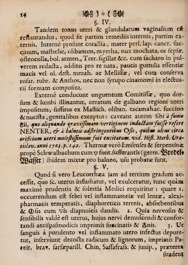 §. IV. Tandem tonus uteri 6c glandularum vaginalium eft reftaurandus, quod fit partim remediis internis, partim ex¬ ternis. Interne profunt corallia, mater peri. lap. cancr. fuc- cinum, mafhche, olibanum, myrrha, nux mochata, os fepia:, ©fteocolla,boLarmen.,Terr.ligillat &:c. cum facharo in pul¬ verem reda&a , additis pro re nata, paucis guttulis edentia naacis vel ol. deft. menth. ac Mellilla: , vel cum conferva rofar. rubr. &: Anthos, nec non fyrupo cinamOmi in clcdua- rii formam eompolita. Externe conducunt unguentum Comitiffit, quo dor- fum &: lumbi illinantur, ceratum de galbano regioni uteri impolitum, fuffitus ex Maftich. oliban. tacamahac. fuccino &:nucifta,genitalibus exceptus; caveant autem Hbi a fumo gii, quo aliquando gravifftmam vertiginem induttam fuiffc refert NENTER, & a balneis adfringentibus Ofis y quibus ulcus circa orificium uteri molcjlijjimum fuit excitatum. vid. Hift. Morb. Clra- tislav. anni 142. Thermae vero Emfenfes ferpentinae prope Sch^ralbachum cum v font.fuflurantis (germ. 'SStO&Cf* SBflfiet) ibidem mixtse pro balneo, ufii probata; funt. §. V, Qiiod fi vero Leucorrhata jam ad tertium gradum ac, ccffit, quo fc. uterus inflamatuiy vel exulceratur, tunc quam maxime prudentia Sc folertia Medici requiritur ; quare i, occurrendum eft febri vel inflammatoria: vel lenta:, alext pharmacis temperatis, diaphoreticis terreis, ablbrbentibus &; Q)lis cum vis diapnoicis dandis. 2. Quia nervofus fcnfibilis valde eft uterus, hujus nervi demulcendi te confor¬ tandi antifpafmodicis imprimis fueeinatis &: $nis. 3. Ut fanguis a purulento vel inflammato utero infc&us depure¬ tur, inferviunt decofta radicum & lignorum, imprimis Pa- *cir, brav. farfseparill. Chin. Saflafrafs. Sc junip., praeterea