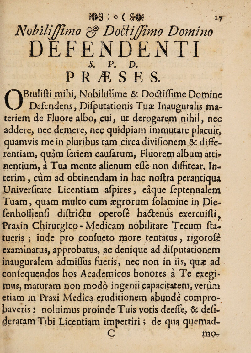 S. P. D. P R M S E S. Btulifti mihi, Nobihffime & Do&iffme Domine Defendens, Difputationis Tuae Inauguralis ma¬ teriem de Fluore albo, cui, ut derogarem nihil, nec addere, nec demere, nec cjuidpiam immutare placuit, quamvis me in pluribus tam circa divifionem diffe¬ rentiam, quam feriem caufarum, Fluorem album atti¬ nentium, a Tua mente alienum effe non diffitear, In- terim , cum ad obtinendam in hac noftra perantiqua Univerfitate Licentiam afpires, eaque feptennalem Tuam, quam multo cum aegrorum folaminc in Die- fenhofficnfi diftri&u opcrole hadfcenus cxercuifti^ Praxin Chirurgico-Medicam nobilitare Tccum fta- tueris ; inde pro confueto more tentatus, rigorofe examinatus, approbatus, ac denique ad difputationem inauguralem admiffus fueris, nec non in iis, quas ad conlequendos hos Academicos honores a Te exegi¬ mus, maturam non modo ingenii capacitatem, verum etiam in Praxi Medica eruditionem abunde compro¬ baveris j noluimus proinde Tuis votis deeffe, & deli¬ beratam Tibi Licentiam impertiri \ de qua quemad- C