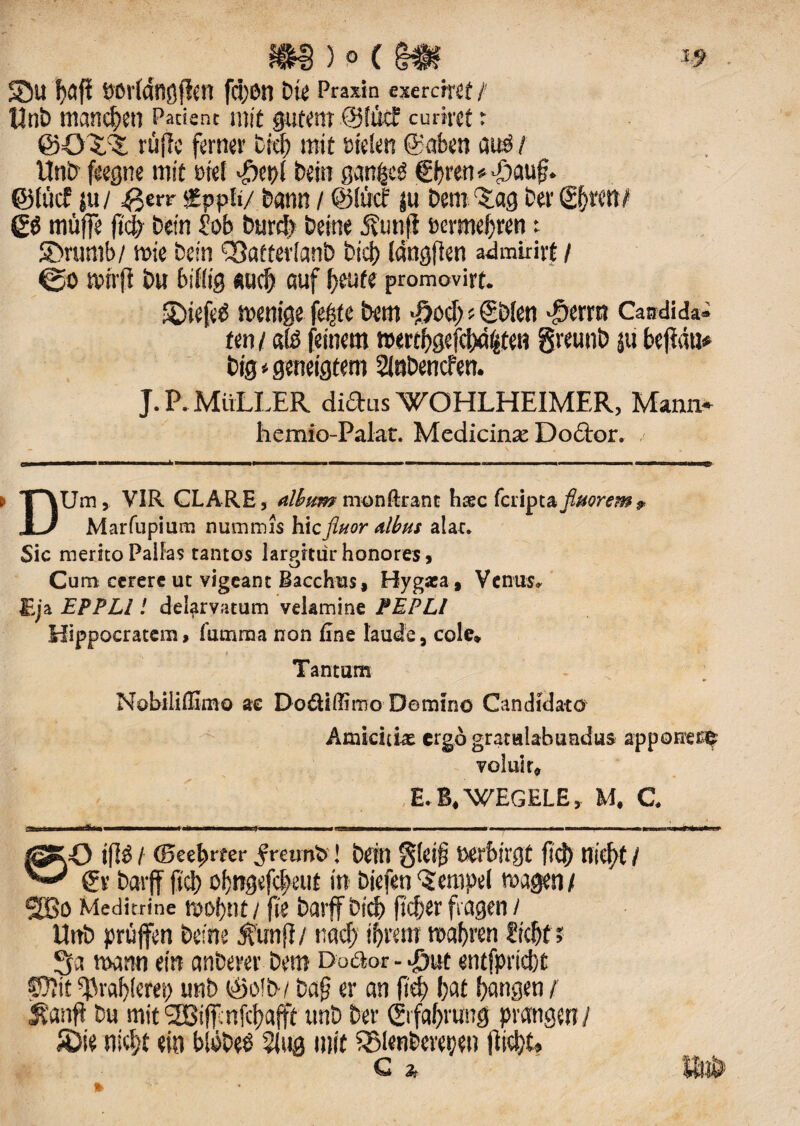 S5u haft eorlangjien fdjon Die Praxin exercitet / tlnb mancfyen Patient mit gutettr ©liicf curirct t ©O?,^ rufie ferner t;c!) mit sielen ©aben au3 / UnD feegne mit met «£epf Dein ganfctf f i)ren#J)aug. ©fucf ju/ £err fpplt/ bann / ©Itrcf ju Dem ^ag Der ©f)ttn/ 60 muffe fid) Dein job burd) Deme j?unfl herme j)ren t SDrumb/ mie Dein ^atterlanD bid) (dngflen admirirt/ mirfl Du billig surf) auf fyeute promovirt. ©tefetf menige fepte Dem \ftod)«SDIen -§erm Candidat ten / «te feinern twrtfygefdwfcten greunD 511 befldti* Dig * geneigtem 2lnDencfett. J. P. MirLLER diftus 'WOHLHEIMER, Mann* hemio-Palat. Medicinae Dociror. s num, VIR GLARE, album nionftrant hsc feriptafittorem? U Marfupium nummis hic fluor albus alae. Sic merito Pallas tantos larpitur honores, Cum cerere ut vigeant Bacchus, Hygxa, Venus. Eja EPPLl! deiarvatum velamine PEPLI Hippocratem, fiunma non fine laude, cole» Tantum Nobiliflimo ae Do&iffimo Domino Candidato Amicitiae ergo gratulabundus apponere voluit» E.B.WEGELE, M. C. ©O ifi£ / ©ee^rfer .frcimb! Dein g(ei£ feerbirgt fid) nicf)t / & Darff fid) of;ngefcf>eut in Diefen 'Serapei magen/ 2Bo Meditrine tuoijnt i fie Darff bid) fieber fiogen 1 UnD pruffen Deine ^unji/ nad) i^rettr raafren ftdjf? raann ein cmDerer Dem Do&or - Jjut ent(prid)t $Q7it ^rabieret) unD ©o!D/ ba£ er an jieb (jflt Jjangen / $anfi Du mit 9HJiff:nfcf)afft unD Der ©ifabrung prangen 1 5Die nid)t ein blobeD 5lug mit SEMenberepen fiicbU C 2, IfilD1