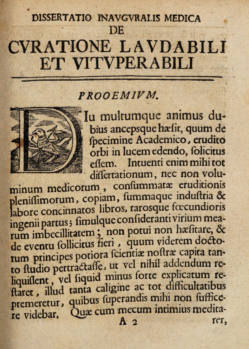 DE CVRATIONE LAVDABILf ET VITVPERABILI PROOEMIVM, Iu multumque animus du¬ bius ancepsque hxfit, quum de Ipecimine Academico, erudito orbi in lucem edendo, iblicitus eflem. Intuenti enim mihi tot diflerrationum, nec non volu- minum medicorum , confummats eruditionis pleniflimorum, copiam, fummaque mduftria & labore concinnatos libros, tatosque fecundioris ingenii partus i fimulqueconfidaanti vinum mea¬ tum imbecillitatem ; non potui non h^litat^& de eventu follicitus fieri, quum viderem doifto- tum principes potiota fciemiae oto/apita tan- to ftudio p&traaaire, uc vel nihil addendum te- liquMcnt, vel liquid minus tetet, illud tanta caligine ac tot difficulra^us .temaetur, quibus fupetandis mihi nqn fuffice- ■ ’ • Quse cum mecum intimius medita- e videbar,