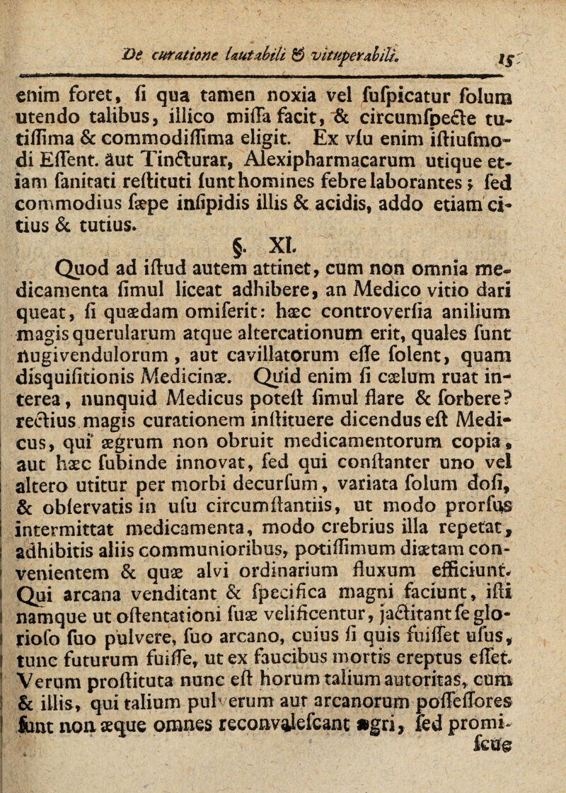 De cur at ime laut abiit B vituperabili, Ij- enim foret, fi qua tamen noxia vel fufpicatur folura utendo talibus, illico mifia facit, & circumfpe£Ve tu- tifiima & commodiffima eligit. Ex v£u enim iftiufmo- di Eflent. aut Tinflurar, Alexipharmacarum utique et¬ iam fanicati refiituti lunthomines febre laborantes f fed commodius fiepe inlipidis illis & acidis, addo etiatn ci- tius & tutius. §. XI. Quod ad iftud autem attinet, cum non omnia me¬ dicamenta fimul liceat adhibere, an Medico vitio dari queat, fi quaedam omiferit: bsec controverlia anilium magis querularum atque altercationum erit, quales funt nugivendulorum , aut cavillatorum elTe folent, quam disquifitionis Medicinae. Quid enim fi caelum ruat in¬ terea, nunquid Medicus poteft fimul flare & forbere? rectius magis curationem inflituere dicendus efl Medi¬ cus, qui’ aegrum non obruit medicamentorum copia, aut haec fubinde innovat, fed qui conftanter uno vel altero utitur per morbi decurfum, variata folum dofi, & oblervatis in ufu circumftantiis, ut modo prorfns intermittat medicamenta, modo crebrius illa repetat, adhibitis aliis communioribus, potillimum diaetam con¬ venientem & quae alvi ordinarium fluxum efficiunt. Qui arcana venditant & fpecifica magni faciunt, ifti namque ut oftentationi fuae velificentur, jaditantfeglo- riofo fuo pulvere, fuo arcano, cuius fi quis fuilTet ufus, i tunc futurum fuifle, ut ex faucibus mortis ereptus eflet. Verum proftituta nunc eft horum talium autoritas, cum & illis, qui talium puh erum aut arcanorum poflellores fcnt noii aeque omnes teconvalefcantagri, fed promi-