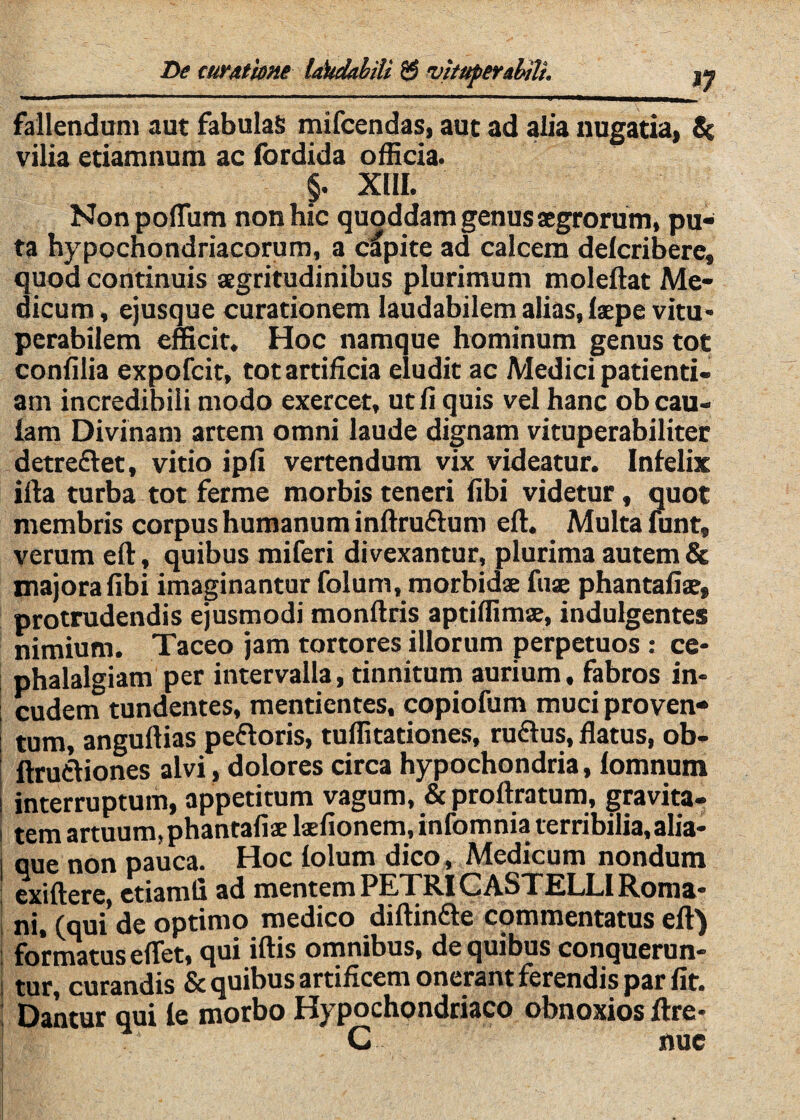 V fallendum aut fabulaS mifcendas, aut ad alia nugatia, 8( vilia etiamnum ac fordida officia. XIIL Non polTum non hic quoddam genus aegrorum, pu¬ ta hypochondriacorum, a capite ad calcem delcriberc, quod continuis aegritudinibus plurimum moleftat Me¬ dicum , ejusque curationem laudabilem alias, faepe vitu¬ perabilem efficit. Hoc namque hominum genus tot confilia expofcit, tot artificia eludit ac Medici patienti¬ am incredibili modo exercet, ut fi quis vel hanc obcau- lam Divinam artem omni laude dignam vituperabiliter detreftet, vitio ipfi vertendum vix videatur. Infelix illa turba tot ferme morbis teneri fibi videtur, quot membris corpus humanum inflruflum efl. Multa lunt, verum efl, quibus miferi divexantur, plurima autem & majora fibi imaginantur folum, morbidae fuae phantafiae, protrudendis ejusmodi monflris aptiflimae, indulgentes nimium. Taceo jam tortores illorum perpetuos : ce¬ phalalgiam per intervalla, tinnitum aurium. fabros in- i cudem tundentes, mentientes, copiofum muci proven- i tum, anguftias peftoris, tuffitationes, ruftus, flatus, ob- i ftrufliones alvi, dolores circa hypochondria, lomnum ! interruptum, appetitum vagum, & proftratum, gravita- i tem artuum, phantafiaelaefionem,infomnia terribilia, alia- i uue non pauca. Hoc folum dico, Medicum nondum ; exiftere, ctiamfi ad mentem PETRI CASTELLI Roma- t ni, (qui de optimo medico diftin£le commentatus efl) j formatus eflet, qui iflis omnibus, de quibus conquerun- t tur, curandis & quibus artificem onerant ferendis par fit. I Dantur qui fe morbo Hypochondriaco obnoxios ftre- C nue