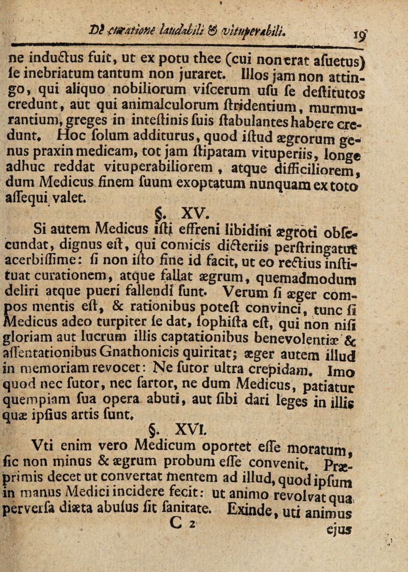 t)i-ftaratkM laudiJiiU ^ ^Itufer/ihilu iq ne induflus fuit, ut ex potu thee (cui nonerat afuetus) le inebriatum tantum non juraret. lilos jajm non attin¬ go, qui aliquo nobiliorum vifcerum ufu fe deftitutos credunt, aut qui animalculorum fti^dentium, murmu¬ rantium, greges in inteftinis fuis ftabulantes habere cre¬ dunt, Hoc folum additurus, quod illud aegrorum ge¬ nus praxin medicam, tot jam llipatam vituperiis, longe adhuc reddat vituperabiliorem , atque difficiliorem dum Medicus^ finem fuum exoptatum nunquam ex toto* afiequi valet. §. XV. Si autem Medicus illi effreni libidini aegroti obfc- cundat, dignus eil, qui comicis diaeriis perftringatut acerbiffime; fi non illo fine id facit, ut eo rcftius inlli- tuat curationem, atque fallat aegrum, quemadmodum deliri atque pueri fallendi funt. Verum fi aeger com¬ pos mentis ell, & rationibus potcll convinci, tunc 11 Medicus adeo turpiter le dat, lophilla ell, qui non nili gloriam aut lucrum illis captationibus benevolentiae affentationibus Gnathonicis quiritat; sger autem illud in memoriam revocet: Ne futor ultra crepidam. Imo quod nec futor, nec fartor, ne dum Medicus, patiatur quempiam fua opera abuti, aut libi dari leges in illis quae ipfius artis funt, §. XVI. Vti enim vero Medicum oportet elTe moratum fic non minus & aegrum probum effe convenit. Prae- primis decet ut convertat mentem ad illud, quod ipfun» in manus Medici incidere fecit; ut animo revolvat qua perverfa diaeta abulus fit fanitate. Exinde, uti animus ^ 2 ejus