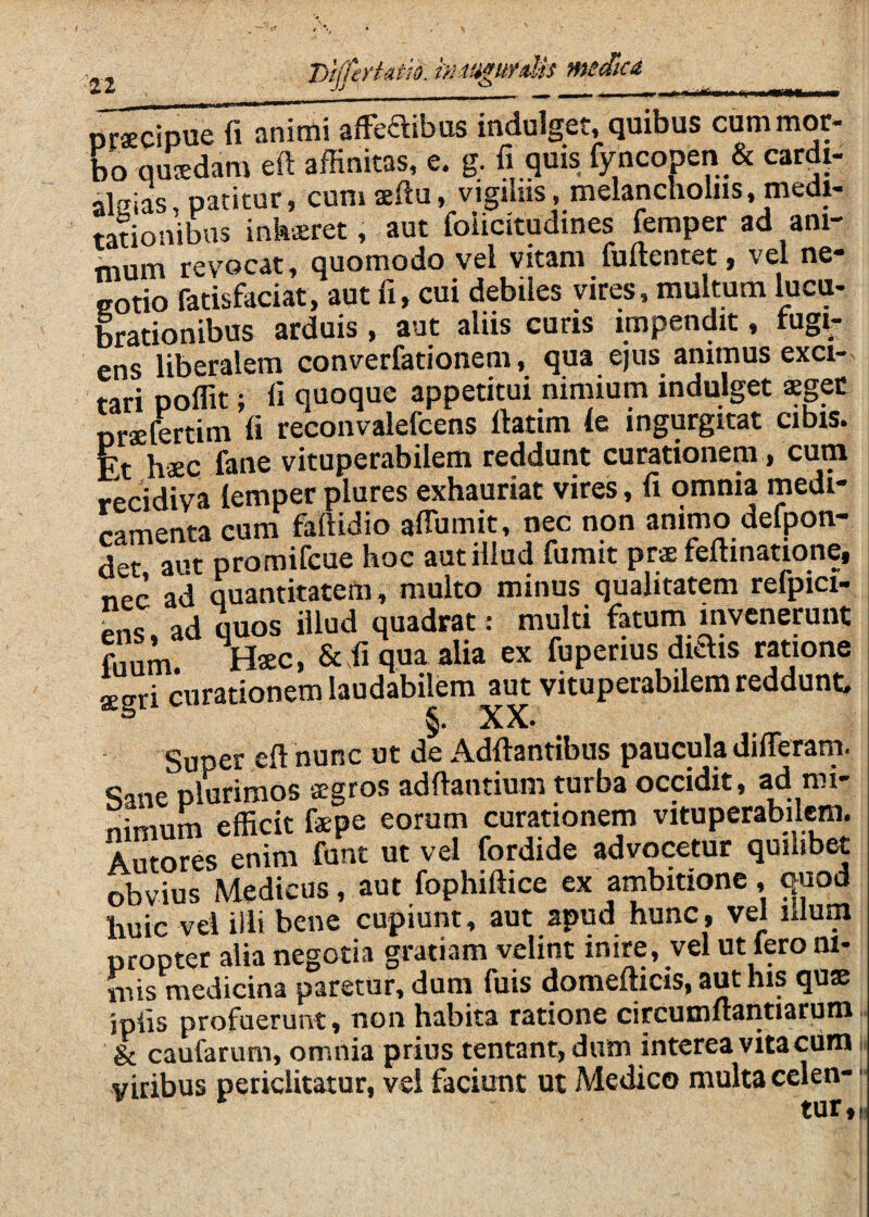 I>ijfert4tik tnmgufdis meSca mmmrn orfficipue fi animi afFeaibos indulget, quibus cum mor¬ bo qusdara eft affinitas, e. g. fi quis fyncopen & cardi- alaias, patitur, cumsefiu, vigihis, melancholiis, medi¬ tationibus interet, aut foiicitudines femper ad ani¬ mum revocat, quomodo vel vitam fuftentet, vel ne- eotio fatisfaciat, aut fi, cui debiles vires, multum lucu¬ brationibus arduis , aut aliis curis impendit, fugi¬ ens liberalem converfationem, qua ejus animus exci¬ tari poffit; fi quoque appetitui nimium indulget sgec nraefertim fi reconvalefcens fiatim le ingurgitat cibis. Et haec fane vituperabilem reddunt curationem, cum recidiva lemper plures exhauriat vires, fi omnia medi¬ camenta cum faftidio aflumit, nec non animo defpon- det aut promifcue hoc aut illud fumit prae feftinatione, nec ad quantitatem, multo minus qualitatem refpici- ens, ad quos illud quadrat : multi fatum invenerunt fuum. Bxc, &ffi qua alia ex fuperius diais ratione aegri curationem laudabilem aut vituperabilem reddunt. Super eft nunc ut de Adftantibus paucula differam. Sane plurimos stgros adftantium turba occidit, ^ mi¬ nimum efficit f*pe eorum curationem vituperabilem. Autores enim funt ut vel fordide advocetur quilibet obvius Medicus, aut fophiftice ex ambitione, quod huic vei illi bene cupiunt, aut apud hunc, vel illum propter alia negotia gratiam velint mire, vel ut iero ni¬ mis medicina paretur, dum fuis domefticis, aut his qus jpfis profuerunt, non habita ratione circumftantiarum. & caufarum, omnia prius tentant, diim interea vita ciim i viribus periclitatur, vei faciunt ut Medico multa celen- ■ tur,i