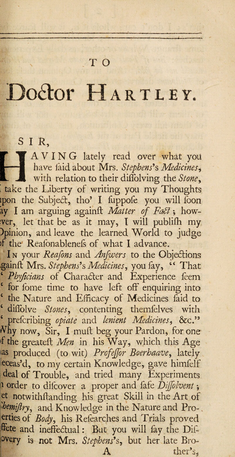 \ Doctor Hartley. S I R, HAVING lately read over what you have laid about Mrs. Stephens’s MedicineSi with relation to their diffolving the Stone y i take the liberty of writing you my Thoughts ipon the Subject, tho5 I fuppofe you will foon ay I am arguing again!! Matter of Faff; how¬ ever, let that be as it may, I will publifh my opinion, and leave the learned World to judge )f the Reafonablenels of what I advance. I n your Reafons and Anfwers to the Objections ■gainlt Mrs. Stephens’s Medicines, you fay, 44 That 4 Phyjicians of Character and Experience feem c for fome time to have left off enquiring into 4 the Nature and Efficacy of Medicines faid to 4 diholve Stones, contenting themfelves witli 4 prefcribing opiate and lenient Medicines, &c.53 Vhy now. Sir, I mull beg your Pardon, for one »f the greateft Men in his Way, which this Age ^as produced (to wit) Prcfejfor Boerhaave, lately teas’d, to my certain Knowledge, gave himfelf deal of Trouble, and tried many Experiments i order to difcover a proper and fafe Dijfolvent; et notwithftanding his great Skill in the Art of 'hemiftry, and Knowledge in the Nature and Pro-, ertiesof Body, his Refearches and Trials proved ffete and ineffectual: But you will fay the DIP °very 19 not Mrs, Stephens’s, but her late Bro- A thePs*