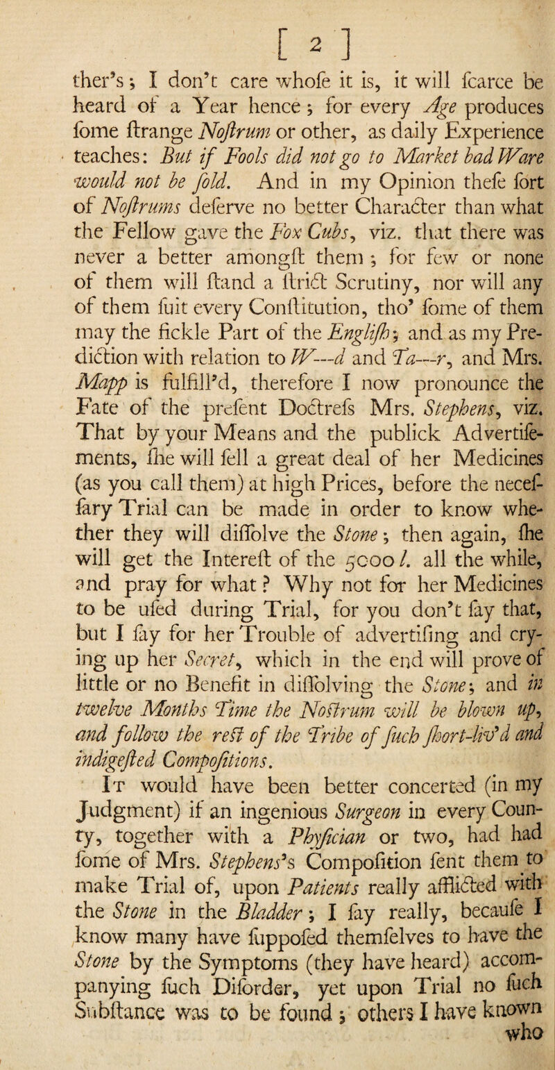 heard of a Year hence; for every Age produces lome ftrange Noftrum or other, as daily Experience teaches: But if Fools did not go to Market bad Ware would not be fold. And in my Opinion thele fort of Noftrum cleferve no better Character than what the Fellow gave the Fox Cubs, viz. that there was never a better among!! them ; for few or none of them will hand a ftridt Scrutiny, nor will any of them fuit every Conflitution, tho* fome of them may the fickle Part of the Englifh; and as my Pre¬ diction with relation to JV—d and Ta—r, and Mrs. Mapp is fulfill’d, therefore I now pronounce the Fate of the prefent Dodtrefs Mrs. Stephens, viz. That by your Means and. the publick Advertife- ments, fhe will fell a great deal of her Medicines (as you call them) at high Prices, before the necef- fary Trial can be made in order to know whe¬ ther they will diffolve the Stone; then again, Ihe will get the Intereft of the 5000 /. all the while, and pray for what ? Why not for her Medicines to be ufed during Trial, for you don’t fay that, but I lay for her Trouble of advertiling and cry¬ ing up her Secret, which in the end will prove of little or no Benefit in diflblving the Stones and in twelve Months Fime the Noftrum will be blown up, and follow the reft of the Bribe of fuch fhort-UP d and indigefted Compojitions. It would have been better concerted (in my Judgment) if an ingenious Surgeon in every Coun¬ ty, together with a Fhyfician or two, had had fome of Mrs. Stephens's Compofition fent them, to make Trial of, upon Patients really afflidled with the Stone in the Bladder \ I fay really, becaufe I know many have foppofed themfelves to have the Stone by the Symptoms (they have heard) accom¬ panying fuch Diforder, yet upon Trial no luch Subftance was to be found j others I have known