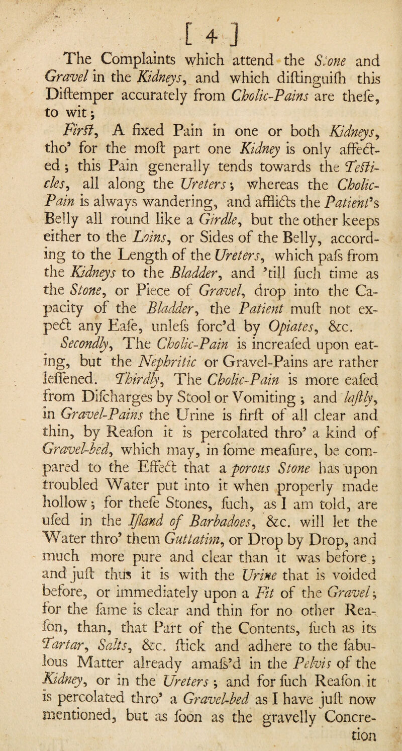 The Complaints which attend the Slone and Gravel in the Kidneys, and which diftinguifh this Diftemper accurately from Cholic-Pains are thefe, to wit; FirIf, A fixed Pain in one or both Kidneys, tho’ for the moft part one Kidney is only affed> ed; this Pain generally tends towards the Teifi- cles, all along the Ureters *, whereas the Cholic- Pain is always wandering, and afflkds the Patient's Belly all round like a Girdle, but the other keeps either to the Loins, or Sides of the Belly, accord¬ ing to the Length of the Ureters, which pais from the Kidneys to the Bladder, and ’till fuch time as the Stonei or Piece of Gravel, drop into the Ca¬ pacity of the Bladder, the Patient muft not ex¬ pert any Eafe, unlefs forc’d by Opiates, &c. Secondly, The Cholic-Pain is increafed upon eat- ing, but the Nephritic or Gravel-Pains are rather lefiened. Thirdly, The Cholic-Pain is more eafed from Difcharges by Stool or Vomiting ; and laftly, in Gravel-Pains the Urine is firft of all clear and thin, by Reafon it is percolated thro’ a kind of Gravel-bed, which may, in fome mealiire, be com¬ pared to the Eftedt that a porous Stone has upon troubled Water put into it when properly made hollow; for thefe Stones, fuch, as I am told, are ufed in the IJland of Barbadoes, &c. will let the Water thro’ them Guttatim, or Drop by Drop, and much more pure and clear than it was before ; and juft thus it is with the Urine that is voided before, or immediately upon a Fit of the Gravel; for the fame is clear and thin for no other Rea¬ fon, than, that Part of the Contents, fuch as its Tartar, Salts, &c. ftick and adhere to the fabu¬ lous Matter already amafs’d in the Pelvis of the Kidney, or in the Ureters ; and for fuch Reafon it is percolated thro’ a GravcUbed as I have juft now mentioned, but as foon as the gravelly Concre-