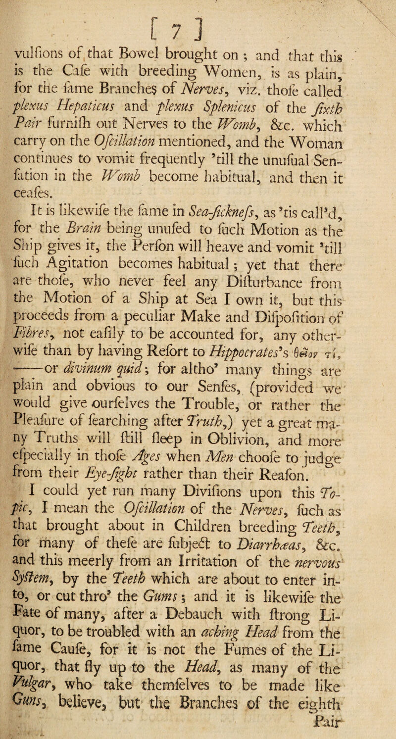 vulfions of that Bowel brought on ; and that this is the Cafe with breeding Women, is as plain, for the lame Branches of Nerves, viz. thofe called plexus Hepaticus and plexus Splenicus of the fixtb Pair furnifh out Nerves to the Womb, &c. which carry on the Ofcillation mentioned, and the Woman continues to vomit frequently ’till the unufual Sen- fation in the Womb become habitual, and then it ceafes. It is likewife the fame in Sea-ficknefs, as ’tis call’d, for the Brain being unufed to itch Motion as the Ship gives it, die Perfon will heave and vomit ’till fuch Agitation becomes habitual; yet that there are thofe, who never feel any Difturbance from the Motion of a Ship at Sea I own it, but this proceeds from a peculiar Make and Difpofltion of Fibres, not eafily to be accounted for, any other- wife than by having Relort to Hippocrates's rt, ——or divinum quid',; for altho’ many things are plain and obvious to our Senfes, (provided we would give ourfelves the Trouble, or rather the Pleafure of fearching after Truth f yet a great ma¬ ny Truths will kill fleep in Oblivion, and more elpecially in thofe Ages when Men choofe to judge from their Eye-fight rather than their Reafon. ° I could yet run many Divifions upon this To¬ pic^ I mean the Ofcillation of the Nerves, fuch as that brought about in Children breeding TeetF, for many of thefe are fubjeft to Diarrheas, &c. and this meerly from an Irritation of the nervous Syflem, by the Teeth which are about to enter in¬ to, or cut thro’ the Gums; and it is likewife the Pate of many, after a Debauch with flxong Li¬ quor, to be troubled with an aching Head from the fame Caufe, for it is not the Fumes of the Li¬ quor, that fly up to the Head, as many of the Vulgar, who take themfelves to be made like Guns, believe, but the Branches of the eighth Pair