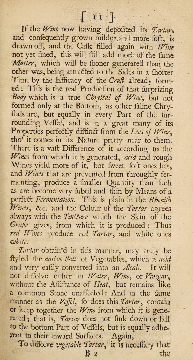 If the Wine now having depofited its 'tartar% and confequently grown milder, and more foft, is drawn off, and the Cafk filled again with Wine not yet fined, this will hill add more of the fame Matter, which will be looner generated than the other was, being attracted to the Sides in a fhorter Time by the Efficacy of the Cruft already form¬ ed: This is the real Production of that fur prizing Body which is a true Chryttal of Wine, but not formed only at the Bottom, as other faline Chry- hals are, but equally in every Part of the fijr- rounding Veffel, and is in a great many of its Properties perfectly dihinct from the Lees of Wine, tho9 it comes in its Nature pretty near to them. There is a vah Difference of it according to the Wines from which it is generated, acid and rough Wines yield more of it, but fweet foft ones left, and Wines that are prevented from throughly fer¬ menting, produce a fmaller Quantity than fuch as are become very fubtil and thin by Means of a perfect Fermentation. This is plain in the Rhenifb Wines, &c. and the Colour of the Tartar agrees always with the Tindlure which the Skin of the Grape gives, from which it is produced : Thus red Wines produce red Tartar, and white ones white. Tartar obtain’d in this manner, may truly be fly led the native Salt of Vegetables, which is acid and very eafily converted into an Alcali. It will not diffolve either in Water, Wine, or Vinegar, without the Adiflance of Heat, but remains like a common Stone unaffected: And in the fame manner as the Veffel, fo does this Tartar, contain or keep together the Wine from which it is gene¬ rated ♦, that is, Tartar does not fink down or fall to the bottom Part of Veffels, but is equally adhe¬ rent to their inward Surfaces. Again, To diffolve vegetable Tartar, it is neceffary that B 2 the