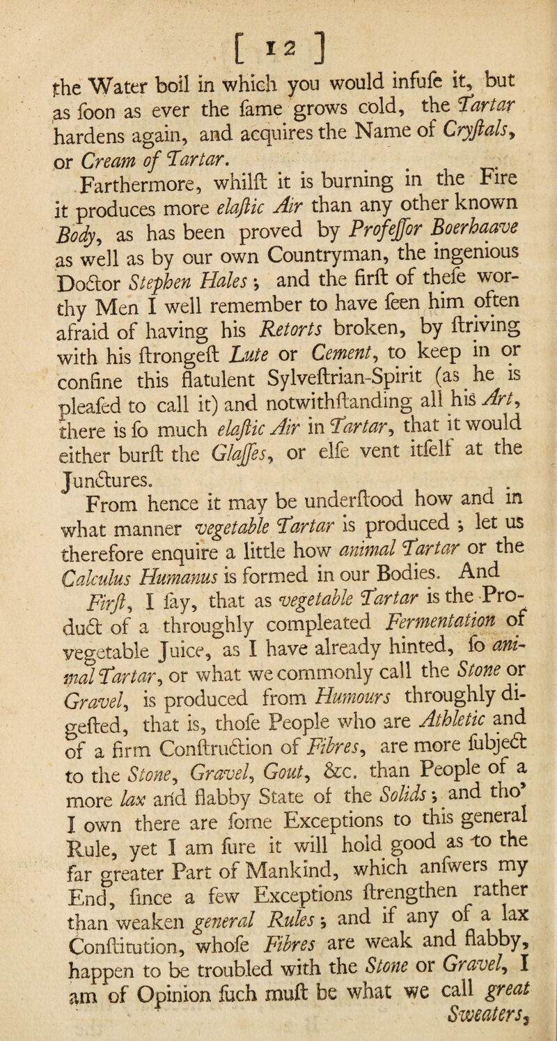 the Water boil in which you would infufe it, but as foon as ever the fame grows cold, the Tartar hardens again, and acquires the Name of Cryfials, or Cream of Tartar. . Farthermore, whilfl it is burning in the Fire it produces more elaftic Air than any other known Body, as has been proved by Profeffor Boerhaave as well as by our own Countryman, the ingenious Doctor Stephen Hales •, and the firft of thefe wor¬ thy Men I well remember to have feen him often afraid of having his Retorts broken, by ftriving with his ftrongeft Lute or Cement, to keep in or confine this flatulent SylveftriamSpirit (as. he is pleafed to call it) and notwithftanding all his Art, there isfo much elaftic Air in Tartar, that it would either burft the Glaffes, or elfe vent itfell at the Junctures. From hence it may be underfiood how and in what manner vegetable Tartar is produced *, let us therefore enquire a little how animal Tartar or the Calculus Humanus is formed in our Bodies. And Firft, I fay, that as vegetable Tartar is the Pro- dud: of a throughly compleated Fermentation of vegetable Juice, as I have already hinted, fo ani¬ mal Tartar, or what we commonly call the Stone or Gravel, is produced from Humours throughly di- gefted, that is, thofe People who are Athletic and of a firm Conftruction of Fibres, are more fubjed to the Stone, Gravel, Gout, &c. than People of a more lax arid flabby State of the Solids \ and tho I own there are forne Exceptions to this general Rule, yet I am fure it will hold good as to the far greater Part of Mankind, which anfwers my End, fmce a few Exceptions ftrengthen rather than weaken general Rules \ and if any of a lax Conftitution, whofe Fibres are weak and flabby, happen to be troubled with the Stone or Gravely I am. of Opinion fuch mult be what we call great Sweaters,