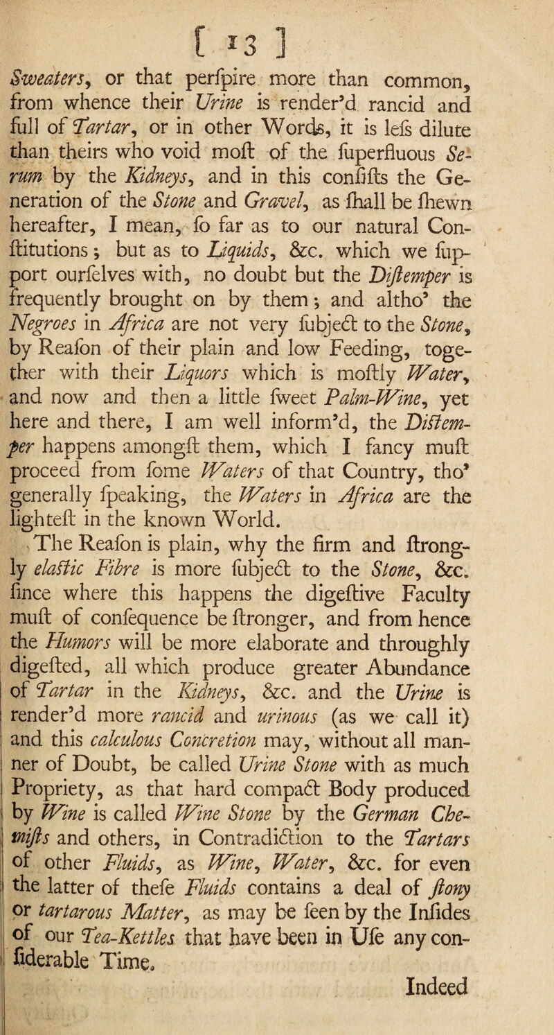 Sweaters, or that perfpire more than common, from whence their Urine is render’d rancid and full of Tartar, or in other Words, it is lefs dilute than theirs who void moft of the fuperfluous Se¬ rum by the Kidneys, and in this confifts the Ge¬ neration of the Stone and Gravel, as fhall be lhewn hereafter, I mean, fo far as to our natural Con- ftitutions; but as to Liquids, &c. which we fup- port ourfelves with, no doubt but the Lijlemper is frequently brought on by them; and altho’ the Negroes in Africa are not very fubjebt to the Stone, by Reafon of their plain and low Feeding, toge¬ ther with their Liquors which is moftly Water, and now and then a little fweet Palm-Wine, yet here and there, I am well inform’d, the Ditfem- per happens amongft them, which I fancy mull proceed from fome Waters of that Country, tho* generally fpeaking, the Waters in Africa are the lighted in the known World. The Reafon is plain, why the firm and ftrong- ly elaitic Fibre is more lubject to the Stone, &c. fince where this happens the digeftive Faculty muft of confequence be ftronger, and from hence the Humors will be more elaborate and throughly digefted, all which produce greater Abundance ol Tartar in the Kidneys, &c. and the Urine is render’d more rancid and urinous (as we call it) and this calculous Concretion may, without all man¬ ner of Doubt, be called Urine Stone with as much Propriety, as that hard compact Body produced by Wine is called Wine Stone by the German Che- tnifts and others, in Contradiction to the Tartars of other Fluids, as Wine, Water, &c. for even the latter of thefe Fluids contains a deal of ftony or tartarous Matter, as may be feen by the Infides of our Tea-Kettles that have been in Ufe any con- fiderable Time, Indeed