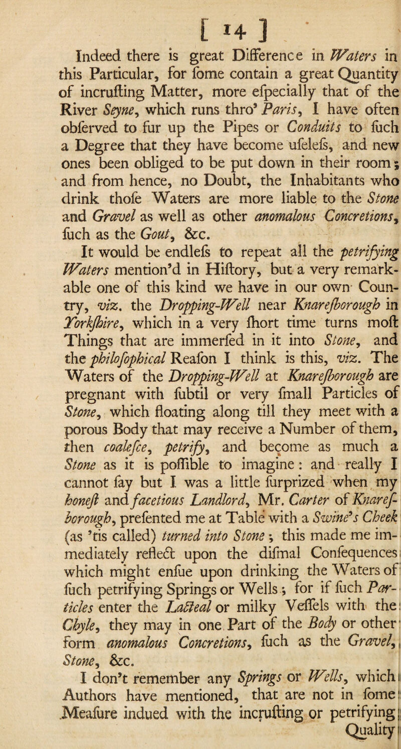 Indeed there is great Difference in Waters in this Particular, for fome contain a great Quantity of incrufting Matter, more efpecially that of the River Seyne, which runs thro5 Paris, I have often obferved to fur up the Pipes or Conduits to fiich a Degree that they have become ufelefs, and new ones been obliged to be put down in their room; and from hence, no Doubt, the Inhabitants who drink thofe Waters are more liable to the Stone and Gravel as well as other anomalous Concretions, fuch as the Gout, Sec. It would be endlefs to repeat all the petrifying Waters mention’d in Hiftory, but a very remark¬ able one of this kind we have in our own- Coun¬ try, viz. the Dropping-Well near Knarejborough in Torkfhire, which in a very fhort time turns moft Things that are immerfed in it into Stone, and the philofophical Reafon I think is this, viz. The Waters of the Dropping-Well at Knarejborough are pregnant with fiibtil or very fmall Particles of Stone, which floating along till they meet with a porous Body that may receive a Number of them, then coale fee, petrify, and become as much a Stone as it is poftible to imagine : and really I cannot fay but I was a little fiirprized when my koneft and.facetious Landlord, Mr. Carter of Knaref- borough, prefen ted me at Table with a Swine’s Cheek (as ’tis called) turned into Stone •, this made me im¬ mediately refle£t upon the difmal Confequences, which might enfue upon drinking the Waters of fuch petrifying Springs or Wells *, for if fuch Par¬ ticles enter the Latteal or milky Veffels with the: Chyle, they may in one Part of the Body or other’ form anomalous Concretions, fuch as the Gravel,,, Stone, See. I don’t remember any Springs or Wells, which ii Authors have mentioned, that are not in fome- Meafure indued with the incrufting or petrifying; Quality.'