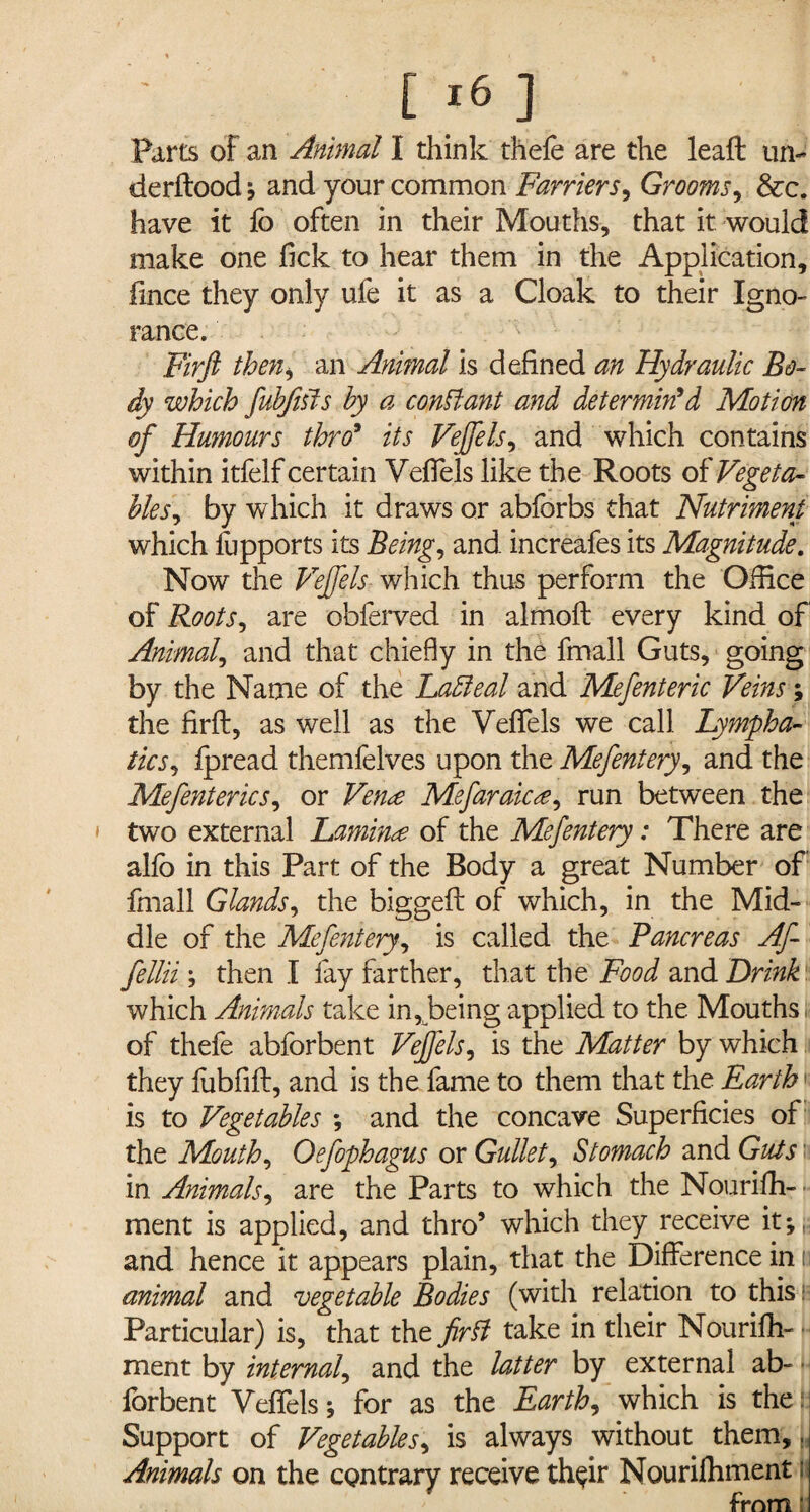 Parts of an Animal I think thefe are the lead un- derftood; and your common Farriers, Grooms, See. have it fo often in their Mouths, that it would make one fick to hear them in the Application, fince they only ufe it as a Cloak to their Igno¬ rance. Firft then, an Animal is defined an Hydraulic Bo¬ dy which fubfisis by a constant and determin'd Motion of Humours thro9 its Vejfels, and which contains within itfelf certain Veffels like the Roots of Vegeta¬ bles , by which it draws or abforbs that Nutriment which fupports its Being, and increafes its Magnitude. Now the Vejfels which thus perform the Office of Roots, are obferved in almoft every kind of Animal, and that chiefly in the fmall Guts, going by the Name of the Ladleal and Mefenteric Veins; the firft, as well as the Veffels we call Lympha¬ tics, fpread themfelves upon the Mefentery, and the Mefenterics, or Vence Mefaraicee, run between the two external Laminae of the Mefentery: There are alfo in this Part of the Body a great Number of fmall Glands, the biggeft of which, in the Mid¬ dle of the Mefentery, is called the Pancreas Af- fellii ; then I fay farther, that the Food and Drink which Animals take in, being applied to the Mouths of thefe abforbent Veffels, is the Matter by which they fubfift, and is the fame to them that the Earth is to Vegetables *, and the concave Superficies of the Mouth, Oefophagus or Gullet, Stomach and Guts in Animals, are the Parts to which the Nourifh- ment is applied, and thro’ which they receive it-,, and hence it appears plain, that the Difference in i animal and vegetable Bodies (with relation to this Particular) is, that the firft take in their Nourifh- ment by internal, and the latter by external ab¬ forbent Veffels; for as the Earth, which is the i Support of Vegetables, is always without them,. Animals on the contrary receive th^ir Nourifhment w from!