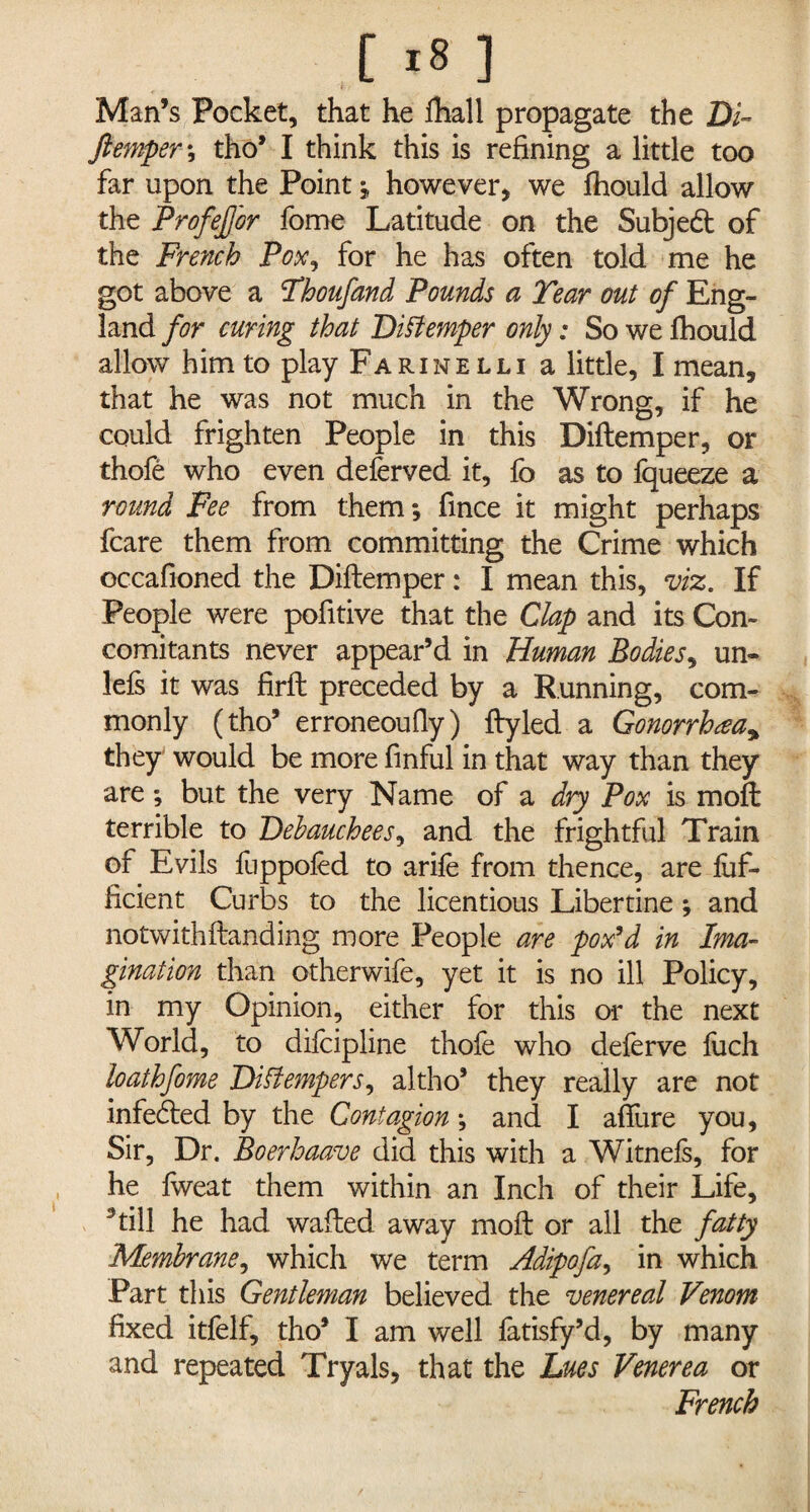 Man’s Pocket, that he lhall propagate the Bi~ /temper ; tho’ I think this is refining a little too far upon the Point however, we fhould allow the Profefj'or feme Latitude on the Subjed of the French Pox, for he has often told me he got above a Thoufand Pounds a Tear out of Eng¬ land for curing that Distemper only: So we fhould allow him to play Farinelli a little, I mean, that he was not much in the Wrong, if he could frighten People in this Diftemper, or thofe who even deferved it, fo as to fqueeze a round Fee from them; fince it might perhaps fcare them from committing the Crime which occafioned the Diftemper: I mean this, viz. If People were pofitive that the Clap and its Con¬ comitants never appear’d in Human Bodies, un- lefs it was firft preceded by a Running, com¬ monly (tho’ erroneoufly) ftyled a Gonorrhea* they would be more finful in that way than they are; but the very Name of a dry Pox is moil terrible to Debauchees, and the frightful Train of Evils fuppofed to arife from thence, are luf- ficient Curbs to the licentious Libertine; and notwithftanding more People are pox’d in Ima¬ gination than otherwife, yet it is no ill Policy, in my Opinion, either for this or the next World, to difcipline thofe who deferve fuch loaihfome Distempers, altho’ they really are not infeded by the Contagion; and I allure you, Sir, Dr. Boerhaave did this with a Witnefs, for he Iweat them within an Inch of their Life, 3 till he had wafted away moft or all the fatty Membrane, which we term Adipofa, in which Part this Gentleman believed the venereal Venom fixed itfelf, tho’ I am well fatisfy’d, by many and repeated Tryals, that the Lues Venerea or French