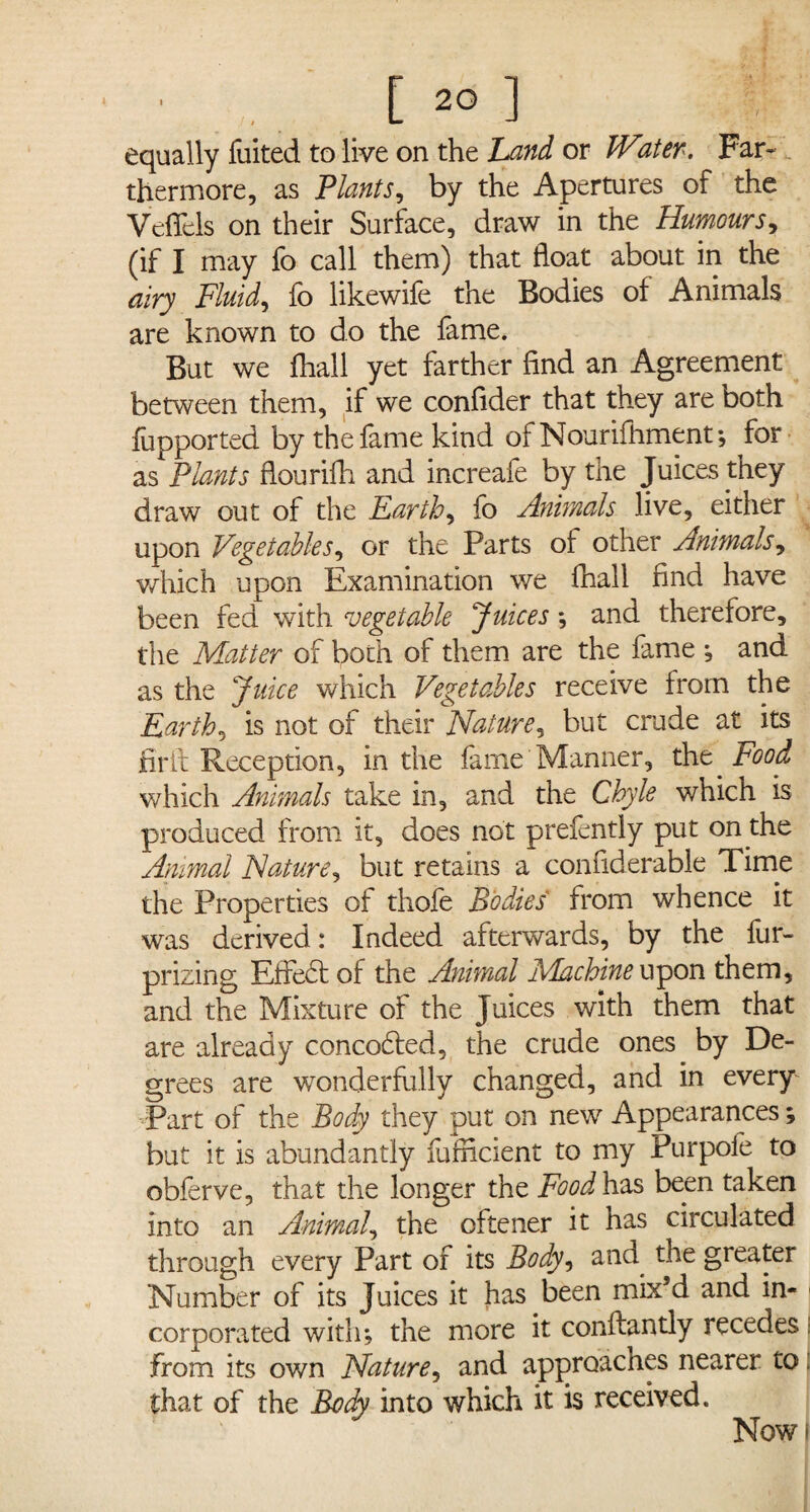 ■ [ 2° ] equally fuited to live on the Land or W'iter. Far- thermore, as Plants, by the Apertures of the VefTels on their Surface, draw in the Humours, (if I may fo call them) that float about in the airy Fluids fo likewife the Bodies of Animals are known to do the fame. But we fhall yet farther find an Agreement between them, if we confider that they are both fupported by the fame kind of Nourifhment; for as Plants flourifh and increafe by the Juices they draw out of the Earthy fo Animals live, either upon Vegetables, or the Parts of other Animals, which upon Examination we fhall find have been fed with vegetable Juices *, and therefore, the Matter of both of them are the fame ; and as the Juice which Vegetables receive from the Earth, is not of their Nature, but crude at its fir it Reception, in the fame Manner, the Food which Animals take in, and the Chyle which is produced from it, does not prefently put on the Animal Nature, but retains a confiderable Time the Properties of thofe Bodies from whence it was derived: Indeed afterwards, by the fur- prizing Eifiedt of the Animal IVkchine upon them, and the Mixture of the Juices with them that are already concodled, the crude ones by De¬ grees are wonderfully changed, and in every Part of the Body they put on new Appearances; but it is abundantly fufncient to my Purpole to obferve, that the longer the Food has been taken into an Animal, the oftener it has circulated through every Part of its Body, and the greater Number of its Juices it has been mix’d and in- ■ corpora ted with; the more it conftantly recedes i from its own Nature, and approaches nearer to that of the Body into which it is received. Now*