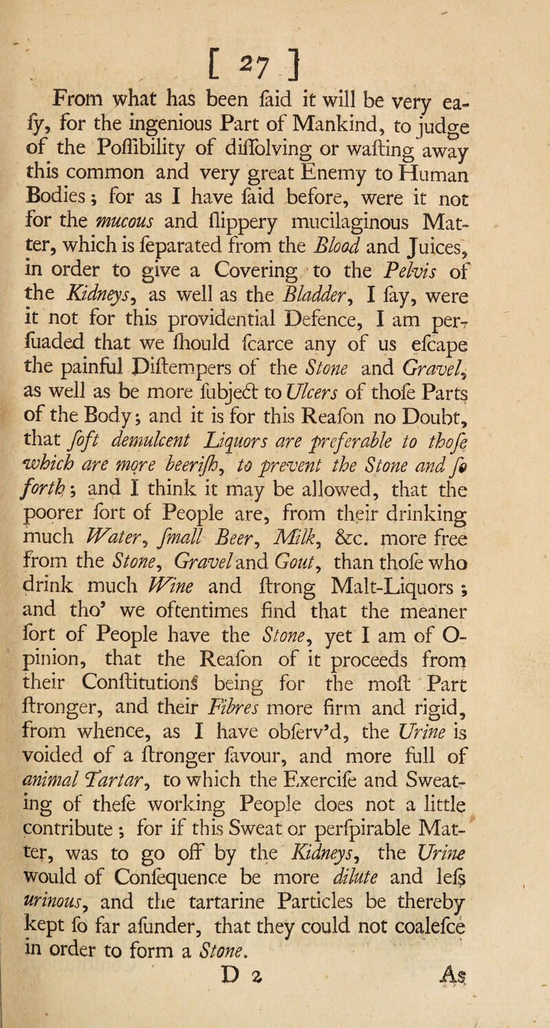 From what has been faid it will be very ea- fy, for the ingenious Part of Mankind, to judge of the Poftibility of diffolving or wafting away this common and very great Enemy to Human Bodies; for as I have faid before, were it not for the mucous and flippery mucilaginous Mat¬ ter, which is feparated from the Blood and Juices, in order to give a Covering to the Pelvis of the Kidneys, as well as the Bladder, I lay, were it not for this providential Defence, I am per-r fuaded that we Ihould fcarce any of us efcape the painful Diftempers of the Stone and Gravely as well as be more fubjed to Ulcers of thofe Parts of the Body; and it is for this Reafon no Doubt, that foft demulcent Liquors are preferable to thofe which are more beerijh, to prevent the Stone and fs> forth1; and I think it may be allowed, that the poorer fort of People are, from their drinking much Water, fmall Beer, Milk, &c. more free from the Stone, Gravel and Gout, than thole who drink much Wine and ftrong Malt-Liquors ; and tho’ we oftentimes find that the meaner fort of People have the Stone, yet I am of O- pinion, that the Realbn of it proceeds from their Conftitutionf being for the mofi Part ftronger, and their Fibres more firm and rigid, from whence, as I have obferv’d, the Urine is voided of a ftronger favour, and more full of animal Tartar, to which the Exercife and Sweat¬ ing of thefe working People does not a little contribute ; for if this Sweat or perfpirable Mat¬ ter, was to go off by the Kidneys, the Urine would of Confequence be more dilute and lels urinous, and the tartarine Particles be thereby kept fo far afunder, that they could not coalefce in order to form a Stone. D 2 As