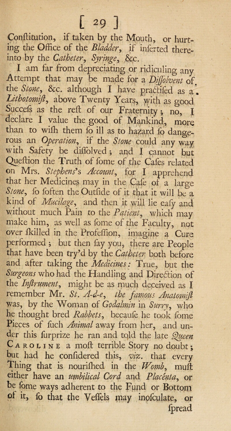 Conftitution, if taken by the Mouth, or hurt¬ ing the Office of the Bladder, if inferted there¬ into by the Catheter, Syringe, &c. I am far from depreciating or ridiculing any Attempt that may be made for a Bifjolvent of. the Stone, &c. although I have pradifed as a[ Lithotomift, above Twenty Years, with as good Succels as the reft of our Fraternity; no, I declare I value the good of Mankind, more than to wifh them fo ill as to hazard fo dange¬ rous an Operation, if the Stone could any way with Safety be diffolved; and I cannot but Queftion the Truth of fome of the Cafes related on Mrs. Stephens9s Account, for I apprehend that her Medicines may in the Cafe of a large Stone, fo foften the Outfide of it that it will be a kind of Mucilage, and then it will lie eafy and without much Pain to the Patient, which may make him, as well as fome of the Faculty, not over ikilled in the Profeffion, imagine a Cure performed ; but then fay you, there are People that have been try’d by the Catheter both before and after taking the Medicines: True, but the Surgeons who had the Handling and Direction of the Inftrument, might be as much deceived as I remember Mr. St. A-d-e, the famous Anatomift was, by the Woman of Godalmin in Surry, who he thought bred Rabbets, becaufe he took fome Pieces of fuch Animal away from her, and un¬ der this furprize he ran and told the late Queen Caroline a moft terrible Story no doubt; but had he confidered this, viz. that every Thing that is nouriffied in the Womb, muft either have an umbilical Cord and Placenta, or be fome ways adherent to the Fund or Bottom °f it, fo that the Veffels may inofculate, or