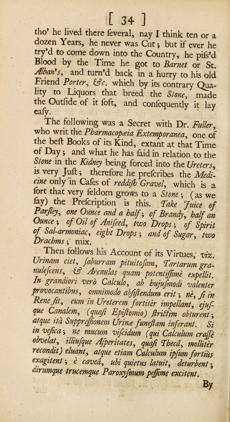 tho’ he lived there feveral, nay I think ten or a dozen Years, he never was Cut y but if ever he try’d to come down into the Country, he pifs’d Blood by the Time he got to Barnet or St. Albans? and turn’d back in a hurry to his old Friend Porter, &c. which by its contrary (Qua¬ lity to Liquors that breed the Stone, made the Outfide of it loft, and conlequently it lay The following was a Secret with Dr. Fuller, who writ the Pharmacopoeia Fxtemporanea, one of the beft Books of its Kind, extant at that Time of Day; and what he has laid in relation to the St me in the Kidney being forced into the Ureters? is very Juft; therefore he prefcribes the Medi¬ cine only in Cafes of reddifh Gravel, which is a fort that very feldom grows to a Stone y (as we %) the Prefcription is this. Take Juice of Par fey, one Ounce and a half y of Brandy, half an Ounce of Oil of Anifeed, two Drops of Spirit of Sal-armoniac, eight Drops; and of Sugar, two Drachms y mix. Then follows his Account of its Virtues, viz. Urinam ciet, faburram pituitofam, Tartarum gra~ nulefcens?' £sf Arenulas quam potentiffime expellit. In grandiori verb Calculo, ab hujufmodi valenter provocantibus, omnimodo abfiftendum erit y ne? fi in- Rene fit? eum in Ureterem fortiter impellant, ejuf que Canalem, (quafi Epiftomio) frillim obturent y atque it a Suppreffionem Urin<e funeflam infer ant. Si invefica y ne mucum vifcidum (qui Calculum craffe obvelat? illiufque Afperitates, quafi Theca, molliter recondit) eluant, atque etiam Calculum ipfum fortius emgitent y e caved, ubi quietus latuit, deturbent y dirumque trucemque Paroxyfmum pejfrne excitent.