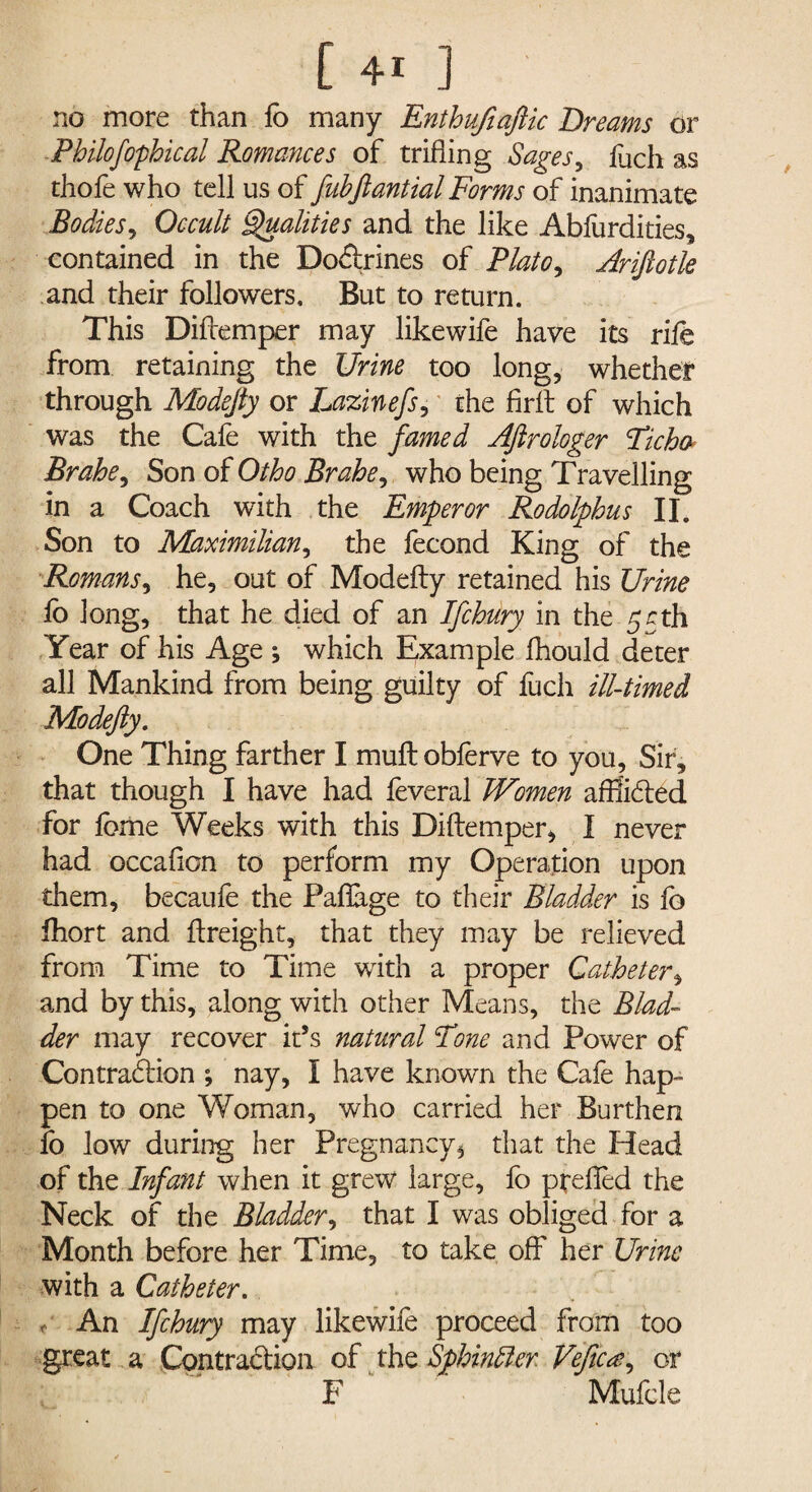 no more than lo many Enthufiaftic Dreams or Philofophical Romances of trifling Sages, luch as thofe who tell us of fubjlantial Forms of inanimate Bodies, Occult Qualities and the like Abfurdities, contained in the Do&rines of Plato, Ariftotle and their followers. But to return. This Difcemper may likewife have its rile from retaining the Urine too long, whether through Modejty or Lazinefs, the firlt of which was the Cale with the famed Aftrologer Ficha Brahe, Son of Otho Brahe, who being Travelling in a Coach with the Emperor Rodolphus II. Son to Maximilian, the fecond King of the Romans, he, out of Modelty retained his Urine fo long, that he died of an Ifchury in the 55th Year of his Age ; which Example fhould deter all Mankind from being guilty of fuch ill-timed Modefty. One Thing farther I mull obferve to you. Sir, that though I have had feveral Women affii&ed for feme Weeks with this Dillemper, I never had occafion to perform my Operation upon them, becaufe the Pallage to their Bladder is fo fhort and freight, that they may be relieved from Time to Time with a proper Catheter, and by this, along with other Means, the Blad¬ der may recover it’s natural Tone and Power of Contraction ; nay, I have known the Cafe hap¬ pen to one Woman, who carried her Burthen lo low during her Pregnancy $ that the Head of the Infant when it grew large, fo prelfed the Neck of the Bladder, that I was obliged for a Month before her Time, to take off her Urine with a Catheter. , An Ifchury may likewife proceed from too great a Contraction of the Sphindler Vefica, or F Mufcle